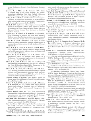Fisheries 331
review. Reclamation Research Group Publication, Bozeman,
Montana.
Johnson, A., J. White, and D. Huntamer. 1997. Effects
of Holden mine on the water, sediment, and benthic
invertebrates of Railroad Creek (Lake Chelan). Publication
97-330. Washington Department of Ecology, Olympia.
Kelley, K. D and T. Hudson. 2007. Natural versus anthropogenic
dispersion of metal to the environment in the Wulik River
area, western Brooks Range, northern Alaska. Geochemistry:
Exploration, Environment, Analysis 7:87-96.
Klauk, E. 2009. Exploration and development history of gold
mining at the Zortman-Landusky Mine. Impacts of resource
development on Native American lands. Science Education
Resource Center, Montana State University at Carelton
College, Bozeman.
Kuipers, J. R., A. S. Maest, K. A. MacHardy, and G. Lawson.
2006. Comparison of predicted and actual water quality at
hardrock mines: the reliability of predictions in environmental
impact statements. Kuipers and Associates, Butte, Montana.
Lewis, M. A., and R. Burraychak. 1979. Impact of copper
mining on a desert intermittent stream in central Arizona: a
summary. Journal of the Arizona-Nevada Academy of Science
14(1):22-29.
Maest, A. S., J. R. Kuipers, C. L. Travers, and D.A. Atkins.
2005. Predicting water quality at hardrock mines: methods
and models, uncertainties, and state-of-the-art. Kuipers and
Associates, Butte, Montana.
Marcus, W. A., G. A. Meyers, and D. R. Nimmo. 2001.
Geomorphic control of persistent mine impacts in a
Yellowstone Park stream and implications for the recovery of
fluvial systems. Geology 29: 355-358.
Maret, T. R., and D. E. MacCoy. 2002. Fish assemblages and
environmental variables associated with hard-rock mining in
the Coeur d’Alene River Basin, Idaho. Transactions of the
American Fisheries Society 131:865–884.
Maret, T. R., D. J. Cain, D. E. MacCoy, and T. M. Short.
2003. Response of benthic invertebrate assemblages to metal
exposure and bioaccumulation associated with hard-rock
mining in northwestern streams, USA. Journal of the North
American Benthological Society 22:598-620.
National Academy of Sciences. 1999. Hardrock mining on
federal lands. National Research Council. National Academy
Press, Washington, DC.
Nimmo, D. R., M. J. Willox, T. D. Lafrancois, P. L. Chapman,
S. F. Brinkman, and J. C. Greene. 1998. Effects of metal
mining and milling on boundary waters of Yellowstone
National Park, USA. Environmental Management 22:
913–926.
Northern Dynasty Mines Inc. 2005. Draft environmental
baseline studies. 2004 progress report. Chapter 8. Geochemical
characterization and metals leaching/acid rock drainage.
Northern Dynasty Mines Inc., Anchorage, Alaska.
Ohio EPA (Ohio Environmental Protection Agency). 1990.
Ohio water resource inventory: 1990 305(b) report. Executive
summary and volume 1. Ohio EPA, Columbus.
Pew Foundation. 2009. Reforming the U.S. hardrock mining
law of 1872: the price of inaction. Pew Campaign for
Responsible Mining, Washington, D.C. Available at: www.
PewMiningReform.org.
Sandahl, J. F., D. H. Baldwin, J. J. Jenkins, and N. L. Scholz.
2007. A sensory system at the interface between urban storm
water runoff and salmon survival. Environmental Science
and Technology 41(8):2998-3004.
Sands, T., C. Westing, P. Salomone, S. Morstad, T. Baker, and
C. Brazil. 2008. 2007 Bristol Bay area management report.
Fishery Management Report 08-28. Alaska Department of
Fish and Game, Anchorage. Available at: www.cf.adfg.state.
ak.us/region2/finfish/salmon/bbayhome.php.
Sherlock, E. J., R. W. Lawrence, and R. Poulin. 1995. On the
neutralization of acid rock drainage by carbonate and silicate
minerals. Environmental Geology 25 (1): 43-54.
Sorensen, E. M. B. 1991. Metal poisoning in fish. CRC Press.
Boca Raton, Florida.
Steele, K. D. 2001. Report backs Superfund spending. Spokesman
Review, Friday, March 30.
Szumigala, D. J., R. A. Hughes, and L. A. Harbo. 2009. Alaska’s
mineral industry 2008: a summary. Information circular 58.
Alaska Department of Commerce, Community and Economic
Development, Juneau.
Twidwell, L. G., C. H. Gammons, C. A. Young, and R. B.
Bery. 2006. Summary of deepwater sediment/pore water
characterization for the metal-laden Berkeley Pit Lake in
Butte, Montana. Mine Water and the Environment 25(2):86-
92.
USEPA (U.S. Environmental Protection Agency). 1991.
Administrative Complaint, Docket 1091-02-16-309(g).
USEPA Region 10, Seattle, Washington.
_____. 1994. Acid mine drainage prediction. EPA530-R-94-036.
USEPA, Washington, DC. Available at: www.epa.gov/osw/
nonhaz/industrial/special/mining/techdocs/amd.pdf
_____. 2000. Liquid assets: America’s water resources at a turning
point. EPA-840, Washington, DC.
_____. 2004. Nationwide identification of hardrock mining sites.
Evaluation report. Report 2004-P-00005. Office of Inspector
General, USEPA, Washington, DC.
_____. 2007. Fact sheet: Formosa Mine, Douglas County, Oregon.
USEPA, Seattle, Washington. Available at: http://yosemite.
epa.gov/r10/cleanup.nsf/9f3c21896330b4898825687b007a0f
33/2e0107830190476a882571f0006623b0!OpenDocument.
_____. 2009a. Midnite Mine, Washington: site description.
EPA ID# WAD980978753. USEPA, Region 10. Seattle,
Washington. Available at: http://yosemite.epa.gov/r10/
nplpad.nsf/ 88d393e4946e3c478825631200672c95/a52677db
7d351e8d8825673c0067822b?OpenDocument.
_____. 2009b. The effects of mountaintop mines and valley fills
on aquatic ecosystems of the central Appalachian coalfields.
EPA/600/R-09/138A. USEPA, Washington, DC.
_____. 2010. Fact sheet: Molycorp Inc (Chevron Mining
Inc—Questa Mine). Taos County, New Mexico. USEPA ID#
NMD002899094. USEPA, Dallas, Texas.
USFS (U.S. Forest Service). 1993. Acid mine drainage
from impact of hardrock mining on the National Forests:
a management challenge. Program Aid 1505. USFS,
Washington, DC.
USFWS (U.S. Fish and Wildlife Service). 1979. Fishery and
aquatic management program in Yellowstone National Park.
Technical report for calendar year 1978. USFWS, Yellowstone
National Park, Wyoming.
 