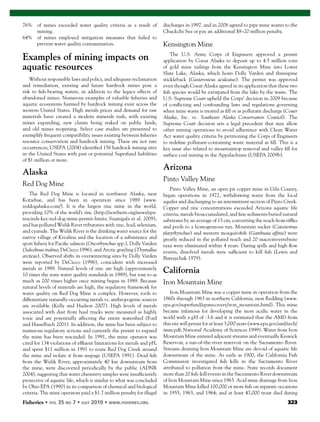 Fisheries 323
76% of mines exceeded water quality criteria as a result of
mining.
64% of mines employed mitigation measures that failed to
prevent water quality contamination.
Examples of mining impacts on
aquatic resources
Without responsible laws and policy, and adequate reclamation
and remediation, existing and future hardrock mines pose a
risk to ﬁsh-bearing waters, in addition to the legacy effects of
abandoned mines. Numerous examples of valuable ﬁsheries and
aquatic ecosystems harmed by hardrock mining exist across the
western United States. High metals prices and demand for raw
materials have created a modern minerals rush, with existing
mines expanding, new claims being staked on public lands,
and old mines reopening. Select case studies are presented to
exemplify frequent compatibility issues existing between ﬁsheries
resource conservation and hardrock mining. These are not rare
occurrences; USEPA (2004) identiﬁed 156 hardrock mining sites
in the United States with past or potential Superfund liabilities
of $1 million or more.
Alaska
Red Dog Mine
The Red Dog Mine is located in northwest Alaska, near
Kotzebue, and has been in operation since 1989 (www.
reddogalaska.com/). It is the largest zinc mine in the world,
providing 10% of the world’s zinc (http://northern.org/news/epa-
rescinds-key-red-dog-mine-permit-limits; Szumigala et al. 2009),
and has polluted Wulik River tributaries with zinc, lead, selenium,
and cyanide. The Wulik River is the drinking water source for the
native village of Kivalina and the location of a subsistence and
sport ﬁshery for Paciﬁc salmon (Oncorhynchus spp.), Dolly Varden
(Salvelinus malma; DeCicco 1996), and Arctic grayling (Thymallus
arcticus). Observed shifts in overwintering sites by Dolly Varden
were reported by DeCicco (1996), coincident with increased
metals in 1989. Natural levels of zinc are high (approximately
10 times the state water quality standards in 1989), but rose to as
much as 200 times higher once mining began in 1989. Because
natural levels of minerals are high, the regulatory framework for
water quality on Red Dog Mine is complex. However, tools to
differentiate naturally-occurring metals vs. anthropogenic sources
are available (Kelly and Hudson 2007). High levels of metals
associated with dust from haul trucks were measured as highly
toxic and are potentially affecting the entire watershed (Ford
and Hasselbach 2001). In addition, the mine has been subject to
numerous regulatory actions and currently the permit to expand
the mine has been rescinded. In 1991, the mine operator was
cited for 134 violations of efﬂuent limitations for metals and pH,
and spent $11 million in 1991 to route Red Dog Creek around
the mine and isolate it from seepage (USEPA 1991). Dead ﬁsh
from the Wulik River, approximately 40 km downstream from
the mine, were discovered periodically by the public (ADNR
2004), suggesting that water chemistry samples were insufﬁciently
protective of aquatic life, which is similar to what was concluded
by Ohio EPA (1990) in its comparison of chemical and biological
criteria. The mine operators paid a $1.7 million penalty for illegal
discharges in 1997, and in 2008 agreed to pipe mine wastes to the
Chuckchi Sea or pay an additional $8–20 million penalty.
Kensington Mine
The U.S. Army Corps of Engineers approved a permit
application by Coeur Alaska to deposit up to 4.5 million tons
of gold mine tailings from the Kensington Mine into Lower
Slate Lake, Alaska, which hosts Dolly Varden and threespine
stickleback (Gasterosteus aculeatus). The permit was approved
even though Coeur Alaska agreed in its application that these two
ﬁsh species would be extirpated from the lake by the waste. The
U.S. Supreme Court upheld the Corps’ decision in 2009 because
of conﬂicting and confounding laws and regulations governing
when mine waste is treated as ﬁll or as pollutant discharge (Couer
Alaska, Inc. vs. Southeast Alaska Conservation Council). The
Supreme Court decision sets a legal precedent that may allow
other mining operations to avoid adherence with Clean Water
Act water quality criteria by petitioning the Corps of Engineers
to redeﬁne pollutant-containing waste material as ﬁll. This is a
key issue also related to mountaintop removal and valley ﬁll for
surface coal mining in the Appalachians (USEPA 2009b).
Arizona
Pinto Valley Mine
Pinto Valley Mine, an open pit copper mine in Gila County,
began operations in 1972, withdrawing water from the local
aquifer and discharging to an intermittent section of Pinto Creek.
Copper and zinc concentrations exceeded Arizona aquatic life
criteria, metals bioaccumulated, and ﬁne sediments buried natural
substrates by an average of 15 cm, converting the reach from rifﬂes
and pools to a homogeneous run. Mountain sucker (Catostomus
platyrhynchus) and western mosquitoﬁsh (Gambusia afﬁnis) were
greatly reduced in the polluted reach and 20 macroinvertebrate
taxa were eliminated within 4 years. During spills and high ﬂow
events, dissolved metals were sufﬁcient to kill ﬁsh (Lewis and
Burraychak 1979).
California
Iron Mountain Mine
Iron Mountain Mine was a copper mine in operation from the
1860s through 1963 in northern California, near Redding (www.
epa.gov/superfund/eparecovery/iron_mountain.html). This mine
became infamous for developing the most acidic water in the
world with a pH of -3.6 and it is estimated that the AMD from
this site will persist for at least 3,000 years (www.epa.gov/aml/tech/
imm.pdf; National Academy of Sciences 1999). Water from Iron
Mountain Mine entered adjacent streams and eventually Keswick
Reservoir, a run-of-the-river reservoir on the Sacramento River.
Streams draining Iron Mountain Mine are devoid of aquatic life
downstream of the mine. As early as 1900, the California Fish
Commission investigated ﬁsh kills in the Sacramento River
attributed to pollution from the mine. State records document
more than 20 ﬁsh-kill events in the Sacramento River downstream
of Iron Mountain Mine since 1963. Acid mine drainage from Iron
Mountain Mine killed 100,000 or more ﬁsh on separate occasions
in 1955, 1963, and 1964; and at least 47,000 trout died during
 