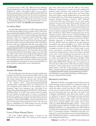 324 Fisheries
a one-week period in 1967. The AMD from Iron Mountain
Mine has harmed four runs of Chinook salmon (O. tshawytscha),
steelhead (O. mykiss), and resident rainbow trout, as well as
hundreds of benthic species (Hallock and Rectenwald 1990). The
National Marine Fisheries Service lists the winter-run and spring-
run Chinook salmon, which spawn in the Sacramento River near
Redding, as endangered and threatened, respectively, pursuant
to the Endangered Species Act. Iron Mountain Mine is now a
Superfund site (USEPA 2002 QUERY: not in references).
Leviathan Mine
Leviathan Mine began operations in 1863 on the eastern side of
the Sierra Nevada (Alpine County), and from 1952 to 1962 (www.
epa.gov/superfund/sites/npl/nar1580.htm) consisted of an open pit
mine covering about 101 ha. Acid mine drainage developed during
operations; additional contaminants include aluminum, arsenic,
chromium, copper, iron, nickel, selenium, and zinc. The AMD
ﬂows into Leviathan Creek at numerous points, devastating aquatic
life until Leviathan Creek joins the East Fork of the Carson River.
For most of the year, roughly half of the ﬂow in Leviathan Creek
is composed of AMD (http://yosemite.epa.gov/r9/sfund/r9sfdocw.n
sf/84e3d3f7480943378825723300794f02/93009e9e968d57078825
7007005e9445!OpenDocument). The Aspen Seep releases AMD
containing elevated levels of aluminum, copper, iron, and nickel
into Aspen Creek. Each of these metals has historically exceeded
EPA water quality criteria for aquatic life by over 500 times. Since
1983, California has invested millions of dollars to contour the pit
and surrounding waste piles, channel Leviathan Creek around the
major disturbed area, and capture the most concentrated ﬂow in a
series of ponds. Leviathan Mine is now a Superfund site.
Colorado
Summitville Mine
The South Mountain mineral reserves, located in southwestern
Colorado near Del Norte, were mined from 1984 to 1992 as a gold
and silver open pit heap leach operation. Acid mine drainage
and cyanide releases from the open-pit mine and heap leach
pad were lethal to all ﬁsh and aquatic life for 29 km downstream
in the Alamosa River (www.epa.gov/region8/superfund/
co/summitville/). Summitville Mine was determined by the
U.S. Geological Survey (USGS) to be the dominant source of
aluminum, copper, iron, manganese, zinc, and acidity in the
AlamosaRiver(http://pubs.usgs.gov/of/1995/ofr-95-0023/summit.
htm#King.1995a). As of 2005, water quality criteria for aquatic
life were regularly exceeded, partly as a result of contaminated
ground water inputs as well as release of contaminated water from
the Summitville Dam impoundment. The mine operator declared
bankruptcy in 1992 and the USEPA assumed control of the site as
part of an Emergency Response Removal Action. The mine was
listed as a Superfund site in 1994; cleanup costs have exceeded
$150 million and perpetual water treatment is required.
Idaho
Coeur d’Alene Mining District
The Coeur d’Alene Mining District is located in the
panhandle of northern Idaho. This mining area has produced
lead, silver, gold, and zinc from the 1880s to the present.
Widespread contamination of water and soils resulted from
numerous mining operations. The South Fork Coeur d’Alene
River and tributaries, Coeur d’Alene River and lateral lakes,
Lake Coeur d’Alene, and the Spokane River are associated with
the Bunker Hill-Coeur d’Alene Basin Superfund site, a “mining
megasite” (National Academy of Sciences 1999). Tributaries
to the North Fork Coeur d’Alene River are also water quality
impaired, associated with mining. Water quality, biological, and
hydrologic conditions have been affected, and reduced native
species diversity and abundance have been measured within study
areas downstream of mined areas compared to non-mined sites
because of metals contamination (Ellis 1940; Hoiland et al. 1994;
Maret and MacCoy 2002). Metals-contaminated water also has
impaired, westslope cutthroat trout (O. clarkii lewisi) ﬁsheries and
contributed to the extirpation of bull trout (Salvelinus conﬂuentus)
from the Coeur d’Alene Basin upstream of Lake Coeur d’Alene.
Spawning migrations of introduced Chinook salmon have
also been affected, which has implications for their long-term
sustainability and survival (Goldstein et al. 1999). The Idaho
Department of Health and Welfare (IDHW 2003) issued a ﬁsh
consumption advisory for Lake Coeur d’Alene based on lead,
arsenic, and mercury concentrations in ﬁsh ﬂesh. The advisory
cites historical mining practices in the Coeur d’Alene watershed
as the source of the contaminated soil and water in the area.
The ﬁshes sampled included bullhead (Ameiurus sp.), kokanee
(O. nerka), and largemouth bass (Micropterus salmoides). Those
species were chosen because they are consumed extensively by
tribal anglers (IDDH 2003). Cleanup costs to the taxpayers as of
2001 were $212 million (Steele 2001). Recent analyses estimate
attainment of water quality goals in just the upper basin of this
mining district could take several centuries at costs of $1–2
billion (http://yosemite.epa.gov/R10/CLEANUP.NSF/9a80cd55
53c69ff588256d14005074ad/97c56add3adf9467882575590077
1691/$FILE/Draft_Upper%20CDA%20Basin%20FFS_Report_
Executive_Summary%282%29.pdf).
Blackbird Creek Mine
Blackbird Creek Mine covers approximately 336 ha of private
patented mining claims and 4,047 ha of unpatented claims, all
within the Salmon National Forest, Idaho. Active mining for
cobalt and copper occurred from the late 1800s to the 1980s,
but the mine is currently dormant. Shaft and open pit methods
were used and tunnels and waste rock piles occur along 13 km
of Meadow and Blackbird creeks. Waste piles include as much
as 2 million m3
of material. Acid drainage from mines and spoil,
and high levels of arsenic, copper, cobalt, and nickel, have been
documented downstream in both surface water and sediments;
copper levels exceeded USEPA water quality criteria (www.
atsdr.cdc.gov/HAC/PHA/blackbird/bla_p3.html; www.epa.gov/
superfund/sites/npl/nar1369.htm). Panther Creek, downstream of
Blackbird Creek Mine, once supported ﬁsh, but by 1960, steelhead
and Snake River spring/summer Chinook salmon were extirpated
from it. Contaminants released at Blackbird Creek Mine were
indicated as causal (www.darrp.noaa.gov/northwest/black/index.
html). Blackbird Creek Mine is a registered public health hazard
and a designated Superfund site.
 