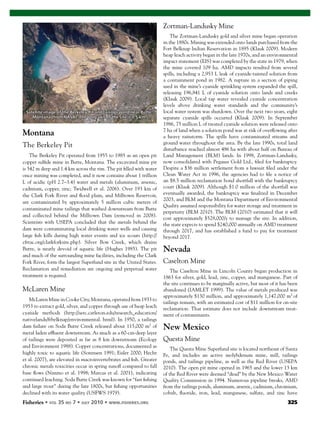 Fisheries 325
Montana
The Berkeley Pit
The Berkeley Pit operated from 1955 to 1985 as an open pit
copper sulﬁde mine in Butte, Montana. The excavated mine pit
is 542 m deep and 1.4 km across the rim. The pit ﬁlled with water
once mining was completed, and it now contains about 1 trillion
L of acidic (pH 2.7–3.4) water and metals (aluminum, arsenic,
cadmium, copper, zinc; Twidwell et al. 2006). Over 193 km of
the Clark Fork River and ﬂood plain, and Milltown Reservoir,
are contaminated by approximately 5 million cubic meters of
contaminated mine tailings that washed downstream from Butte
and collected behind the Milltown Dam (removed in 2008).
Scientists with USEPA concluded that the metals behind the
dam were contaminating local drinking water wells and causing
large ﬁsh kills during high water events and ice scours (http://
cfrtac.org/clarkforksite.php). Silver Bow Creek, which drains
Butte, is nearly devoid of aquatic life (Hughes 1985). The pit
and much of the surrounding mine facilities, including the Clark
Fork River, form the largest Superfund site in the United States.
Reclamation and remediation are ongoing and perpetual water
treatment is required.
McLaren Mine
McLaren Mine in Cooke City, Montana, operated from 1933 to
1953 to extract gold, silver, and copper through use of heap leach
cyanide methods (http://serc.carleton.edu/research_education/
nativelands/ftbelknap/environmental. html). In 1950, a tailings
dam failure on Soda Butte Creek released about 115,000 m3
of
metal laden efﬂuent downstream. As much as a 60-cm-deep layer
of tailings were deposited as far as 8 km downstream (Ecology
and Environment 1988). Copper concentrations, documented as
highly toxic to aquatic life (Sorensen 1991; Eisler 2000; Hecht
et al. 2007), are elevated in macroinvertebrates and ﬁsh. Greater
chronic metals toxicities occur in spring runoff compared to fall
base ﬂows (Nimmo et al. 1998; Marcus et al. 2001), indicating
continued leaching. Soda Butte Creek was known for ‘‘fast ﬁshing
and large trout’’ during the late 1800s, but ﬁshing opportunities
declined with its water quality (USFWS 1979).
Zortman-Landusky Mine
The Zortman-Landusky gold and silver mine began operation
in the 1880s. Mining was extended onto lands purchased from the
Fort Belknap Indian Reservation in 1895 (Klauk 2009). Modern
heap leach activity began in the late 1970s, and an environmental
impact statement (EIS) was completed by the state in 1979, when
the mine covered 109 ha. AMD impacts resulted from several
spills, including a 2,953 L leak of cyanide-tainted solution from
a containment pond in 1982. A rupture in a section of piping
used in the mine’s cyanide sprinkling system expanded the spill,
releasing 196,841 L of cyanide solution onto lands and creeks
(Klauk 2009). Local tap water revealed cyanide concentration
levels above drinking water standards and the community’s
local water system was shutdown. Over the next two years, eight
separate cyanide spills occurred (Klauk 2009). In September
1986, 75 million L of treated cyanide solution were released onto
7 ha of land when a solution pond was at risk of overﬂowing after
a heavy rainstorm. The spills have contaminated streams and
ground water throughout the area. By the late 1990s, total land
disturbance reached almost 486 ha with about half on Bureau of
Land Management (BLM) lands. In 1998, Zortman-Landusky,
now consolidated with Pegasus Gold Ltd., ﬁled for bankruptcy.
Despite a $36 million settlement from a lawsuit ﬁled under the
Clean Water Act in 1996, the agencies had to ﬁle a notice of
an $8.5 million reclamation bond shortfall with the bankruptcy
court (Klauk 2009). Although $1.0 million of the shortfall was
eventually awarded, the bankruptcy was ﬁnalized in December
2003, and BLM and the Montana Department of Environmental
Quality assumed responsibility for water storage and treatment in
perpetuity (BLM 2010). The BLM (2010) estimated that it will
cost approximately $528,000/y to manage the site. In addition,
the state expects to spend $240,000 annually on AMD treatment
through 2017, and has established a fund to pay for treatment
beyond 2017.
Nevada
Caselton Mine
The Caselton Mine in Lincoln County began production in
1863 for silver, gold, lead, zinc, copper, and manganese. Part of
the site continues to be marginally active, but most of it has been
abandoned (IAMLET 1999). The value of metals produced was
approximately $130 million, and approximately 1,147,000 m3
of
tailings remain, with an estimated cost of $11 million for on-site
reclamation. That estimate does not include downstream treat-
ment of contaminants.
New Mexico
Questa Mine
The Questa Mine Superfund site is located northeast of Santa
Fe, and includes an active molybdenum mine, mill, tailings
ponds, and tailings pipeline, as well as the Red River (USEPA
2010). The open pit mine opened in 1965 and the lower 13 km
of the Red River were deemed “dead” by the New Mexico Water
Quality Commission in 1994. Numerous pipeline breaks, AMD
from the tailings ponds, aluminum, arsenic, cadmium, chromium,
cobalt, ﬂuoride, iron, lead, manganese, sulfate, and zinc have
Satellite image of the Berkeley Pit and tailings pond near Butte,
Montana (from NASA). The long axis of the site is 7.5 km.
 