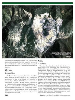 326 Fisheries
contaminated ground water and the Red River ﬂoodplain. Such
contaminants threaten the Red River ﬁsheries for brown trout
(Salmo trutta) and cutbows (O. clarki x O. mykiss), the endangered
Rio Grande cutthroat trout (O. c. virginalis), and a rainbow trout
hatchery.
Oregon
Formosa Mine
The Formosa Mine (copper, zinc, thorium) on Silver Butte
Creek near Riddle operated from 1990 to 1993. The mine has
contaminated 18 miles of the Umpqua River watershed in
western Oregon (USEPA 2007). The mine currently releases
approximately 19 million L of AMD annually, containing up
to 13,000 kg of dissolved copper and zinc, metals known to be
highly toxic to ﬁsh (Dethloff et al. 1999; Baldwin et al. 2003).
Consuming ﬁsh from the system poses a health risk to humans.
Metals pollution is eliminating prime habitat for coho salmon
(O. kisutch) and steelhead. Aquatic insects have disappeared from
the upper reaches of the creek.
Utah
Atlas Mine
The Atlas Mine, located near Moab along the Colorado
River, opened in 1952 as a uranium mine. The mine closed in
1984 but left an approximately 178 ha waste site and a 53 ha
(16 million ton) tailings pile in the ﬂoodplain that leached into
ground water and the Colorado River, creating a dead zone.
Uranium concentrations in the dead zone are 1,660% greater than
background levels. Flooding of the site had the potential of further
contaminating the water supplies of millions of downriver humans.
The U.S. Geological Survey observed 100% mortality of caged
ﬁsh placed into the dead zone because of ammonia concentrations
750 times acutely lethal levels. The U.S. Fish and Wildlife Service
consideredleachingfromthetailingsasjeopardizingfourendangered
ﬁsh species: humpback chub (Gila cypha), bonytail (G. elegans),
Colorado pikeminnow (Ptychocheilus lucius), and razorback sucker
(Xyrauchen texanus). The tailings removal and burial began in 2009
at a cost of approximately $1 billion and are projected to require
20 years. The mine operator had posted a $5 million reclamation
bond, and ﬁled for bankruptcy (http://healutah.org/news/; http://
grandcanyontrust.org/utah/uranium_history.php).
Satellite image of the Questa Mine near
Questa, New Mexico (from Google Earth).
The long axis of the site is 3.4 km.
 
