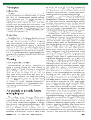 Fisheries 327
Washington
Midnite Mine
The Midnite Mine was an open-pit uranium mine on the
Spokane Indian reservation in eastern Washington, and operated
from 1955 to 1981. The Dawn Mill site, just off the reservation,
also processed uranium. In the 1990s, both sites were found to be
leaking radioactive metals, metals, and AMD into ground water
and neighboring streams, including Blue Creek, which drains
to Lake Roosevelt, the Columbia River reservoir behind Grand
Coulee Dam. Blue Creek is used for spawning and rearing by
rainbow trout, Paiute sculpin (Cottus beldingi; a species of concern
in Washington), and other ﬁshes (USEPA 2009a). Midnite Mine
is currently an active Superfund site.
Holden Mine
The Holden Mine, in the Okanogan-Wenatchee National
Forest in Chelan County, eastern Washington, operated from
1938 to 1957. It was one of the largest copper mines in the United
States, and zinc, silver and gold were also mined. The AMD and
metals leach into Railroad Creek, a tributary to Lake Chelan
(Johnson et al. 1997). Risks to aquatic life include degradation of
surface water quality and streambed armoring. Additionally, spoil
piles along stream banks pose a risk to the aquatic community. A
ﬂood in 2003 required an emergency cleanup (www.fs.fed.us/r6/
wenatchee/holden-mine/ﬂood-damage-2003.shtml). The Holden
Mine is an active Superfund site.
Wyoming
Smith-Highland Ranch Mine
The Smith-Highland Ranch Mine is a uranium mine near
Douglas in northeast Wyoming that began operations in
1988. In 2008, the Wyoming Department of Environmental
Quality (WDEQ) issued a notice of violations to the mine
operator for 80 spills over multiple years, pond leaks, well
casing failures, failure to restore ground water quality, and a
grossly inadequate reclamation bond. Despite those concerns
with contaminating ground water, mine self-monitoring, and
inadequate WDEQ oversight, the mine has been allowed
to continue to operate (http://trib.com/news/state-and-
regional/article_b8f9b03a-d250-51f5-a1fc-f34646cfc567.html;
www.powertechexposed.com/Cameco_Wyo_mine_permit_
violations.htm).
An example of possible future
mining impacts
The preceding examples demonstrate ﬁsheries impacts
from mining and the poor track record for maintaining water
quality suitable for aquatic life (Maest et al. 2005; Kuipers et
al. 2006), leading to concerns for new mines and a continuing
legacy of mineral extraction trumping all other uses of public
land. For example, the Pebble Mine claim on Alaska state
lands in the Bristol Bay watershed is part of a massive low-
grade porphyry copper sulﬁde deposit also containing gold and
molybdenum. Its development is projected to require an open
pit mine (~6 km2
in area and ~490 m deep), an underground
mine, dams at or above 200 m high, a ~160 km long haul
road, development of a port facility on Cook Inlet for fuel and
concentrated mineral storage, and 1.1 billion L of water annually
(www.dnr.alaska.gov/mlw/mining/largemine/pebble/2006/
damaap.pdf; www.dnr.alaska.gov/mlw/mining/largemine/
pebble/2006/swutorig.pdf; www.dnr.alaska.gov/mlw/mining/
largemine/pebble/2006/gwsfkﬁnal.pdf). The region that contains
the Pebble copper deposit has porous alluvial soils, abundant
ground and surface water, interconnected watersheds, undeﬁned
seismic faults, signiﬁcant seismic activity, little buffering, and a
high concentration of sulﬁdes that are known to produce AMD
(USFS 1993; Northern Dynasty Mines Inc. 2005; HDR Alaska
and CH2M Hill 2008a,b; http://earthquake.usgs.gov/eqcenter/
recenteqsus/Maps/special/Alaska.php; Jennings et al. 2008).
The Pebble prospect conditions have serious implications for
ﬁsheries. Dissolved copper concentrations as low as 2–10 ug/L
above background can alter the olfactory-mediated survival and
migration of salmonids (Hecht et al. 2007; Sandahl et al. 2007).
The waters draining the Pebble copper deposit are essential to
spawning, incubating, rearing, and migrating salmon and non-
salmonids, and drain into waters supporting diverse Bristol Bay
ﬁsheries. Bristol Bay is home to the world’s largest wild sockeye
salmon (O. nerka) ﬁsheries, and sustains healthy productive
ﬁsheries of other salmonids, herring, and crab. The local seafood
industry employs about 10,000 people annually; gross earnings
reported in 2007 were over $100 million in international sales
(www.sf.adfg.state.ak.us/Statewide/economics/). A 2007 study of
sportﬁshing economic impacts in Alaska indicated expenditures
of $1.4 billion dollars generating 15,879 jobs, of which, $989
million and over 11,000 jobs were attributed to the southcentral
region which includes Bristol Bay (www.sf.adfg.state.ak.us/
Statewide/economics/). The Bristol Bay exvessel commercial
salmon ﬁshery has a 20-year estimated average annual value of
$125.7 million ($123.1 million for sockeye; Sands et al. 2008).
National catch statistics for sockeye salmon alone (mostly from
Bristol Bay) indicated an exvessel value of over $7.8 billion
between 1950 and 2008 (www.st.nmfs.noaa.gov/st1/commercial/
landings/gc_runc.html). Alaska Native peoples have relied
on annual salmon returns to the rivers draining the Pebble
copper deposit for subsistence for thousands of years; salmon
still comprise 60–80% of their total subsistence harvest, which
for the last 20 years has averaged over 100,000 salmon annually
from the Nushagak and Kvichak drainages alone (Fall et al. 2006;
Sands et al. 2008). The Pebble copper deposit lies under state
land straddling both the Nushagak and Kvichak drainages, is
adjacent to Lake Clark National Park and Preserve, is about 15
miles upgradient of Lake Iliamna where millions of sockeye fry
rear annually, and is in the headwaters of the Nushagak, a major
Chinook salmon producer. The Nushagak and Kvichak river
drainages have produced about 50% of all commercially harvested
sockeye salmon from Bristol Bay for 125 years (ADFG 2008b; Fair
2003). Given the importance of sustainable ﬁsheries in Bristol
Bay and its drainages, it seems advisable to mount an ecologically
and statistically defensible monitoring program in the region, and
to make the study designs and all data produced from monitoring
the region publicly available for independent peer review.
Given the history of hardrock mining documented above, the
risks to ﬁsheries like those in the Bristol Bay drainage are high.
The value of these ﬁsheries, and the livelihoods of those who
 