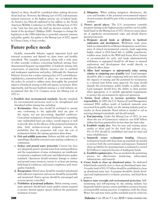 328 Fisheries
depend on them, should be considered when making decisions
about land use. However, the Mining Law of 1872 still maintains
mineral extraction as the highest priority use of federal lands.
As Senator Lee Metcalf explained in his address to the North
American Wildlife Conference in 1974, the Mining Law of 1872
is the “only law that puts the land use decision entirely in the
hands of the developer” (Bakken 2008). Attempts to change the
legislation in the 1990s failed due to powerful corporate interests
and public apathy. An update to the Mining Law of 1872, signed
by Ulysses Grant, is long overdue.
Future policy needs
Healthy sustainable ﬁsheries support important local and
national economies and depend on clean water and healthy
watersheds. The examples presented, along with a wide array
of other scientiﬁc evidence concerning hardrock mining, have
demonstrated frequent incompatibility of hardrock mining with
conservation of important ﬁsheries resources due to outdated
and inadequate regulations and policy. Although the American
Fisheries Society has a surface mining policy (#13; www.ﬁsheries.
org/afs/policy_statements.html) in place, we recommend that
the policy be revised to address more thoroughly the potential
impacts of hardrock mining on ﬁsh and aquatic ecosystems. More
importantly, and because hardrock mining is a vital industry, we
recommend that the U.S. Congress revise the Mining Law of
1872 to:
1. Establish clear environmental standards. Speciﬁc standards
for environmental protection need to be strengthened and
elucidated within mining law, including:
a. Reclamation. Mine sites should be reclaimed to sustain
uses conforming to the applicable land use plan of
the region, not just pre-existing, degraded conditions.
Concurrent reclamation of mined lands prior to expanding
onto undisturbed land can reduce overall impacts as well
as provide data on the efﬁcacy of the proposed reclamation
plan. Such reclaim-as-you-go programs increase the
probability that the proponent will cover the cost of
reclamation before the mining operation shuts down.
b. Fish and wildlife protection. Habitat and ﬁsh and wildlife
assemblages should be restored to pre-mining conditions, at
a minimum.
c. Surface and ground water protection. Current law does
not adequately protect ground water from mining pollution
and the requirements of mine reclamation are insufﬁcient
to maintain compliance with state and federal water quality
standards. Operations should minimize damage to surface
and ground water resources, restore to at least pre-mining
hydrological conditions, and ensure compliance with water
quality standards.
d. Revegetation. Mined areas should be reseeded and planted
with sufﬁcient vegetation and success should be measurable
and monitored. Native species should be encouraged and
noxious species controlled.
e. Prohibition of perpetual pollution. Before mining ceases,
mine operators should meet water quality criteria required
to protect desired aquatic species without the permanent
treatment of water.
d. Mitigation. When ranking mitigation alternatives, the
costs and beneﬁts of the potential environmental impacts
of each scenario should be part of the economical feasibility
analysis.
2. Protect special places. The U.S. government currently
interprets mining as the highest priority and best use for public
lands based on the Mining Law of 1872. However, many places
are of signiﬁcant environmental value and should deserve
special protections.
a. Designate special lands as off-limits to hardrock
exploration and development. Wilderness study areas,
lands recommended for wilderness designation, sacred sites,
areas of critical environmental concern, lands supporting
highly valued or ESA-listed ﬁsh or wildlife populations,
roadless areas, lands in the Wild and Scenic River System
or recommended for such, and lands administratively
withdrawn or segregated should be off limits to mineral
exploration and development that would directly or
indirectly affect them.
b. Allow land managers to appropriately value mining
relative to competing uses of public land. Land managers
should be able to weigh competing land uses and consider
the impacts of mining and the potential for reclamation
to a desired state before mine approval. No mine should
degrade the environment, public health, or public safety.
Land managers should have the ability to deny permits
when appropriate or to include appropriate requirements
to protect the environment for approved operations.
3. Initiate ﬁscal reform to increase permittee ﬁnancial
responsibility. In 2000, the U.S. Bureau of Land Management
estimated $982 million worth of hardrock minerals were
excavated from public lands, yet the mining industry paid no
royalty on those minerals. Fiscal reform is needed to aid in
restoring damaged watersheds, and should include:
a. End patenting. Under the Mining Law of 1872, an area
about the size of Connecticut valued at over $245 billion
dollars has been patented for far less than the land value.
b. Establish royalty fees. Fees for new and existing mines
similar to those paid by the fossil fuel industry (e.g.,
8%–12.5%) should be established and used for land and
water rehabilitation.
c. Statutorily ensure reclamation bonding. Adequate
reclamation bonds with clear clean-up standards are needed
to protect both the environment and taxpayers. Estimated
clean-up liability for operating mines is estimated to exceed
$12 billion to taxpayers because of inadequate bonds.
d. Establish regulatory fees. Fees are needed in the permitting
process for effectiveness monitoring, enforcement
infrastructure, and research.
4. Create funds to clean up abandoned mines. No dedicated
federal funds currently exist to clean up abandoned mine sites.
A royalty fund of $32–72 billion should be established to clean
up abandoned mine sites. A program should be clearly devel-
oped and implemented to evaluate, prioritize, and fund those
projects.
5. Improve mine oversight and environmental protection. Self-
monitoring and self-reporting by the mining industry has
frequently failed to protect waters and ﬁshery resources because
of irresponsible mining practices. Compliance with the Clean
Water Act and state water quality standards must be achieved,
 