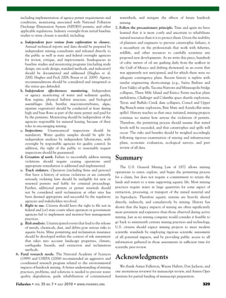 Fisheries 329
including implementation of agency permit requirements and
conditions, monitoring associated with National Pollution
Discharge Elimination System (NPDES) permits, and other
applicable regulations. Industry oversight from initial baseline
studies to mine closure is needed, including:
a. Independent peer review from exploration to closure.
Annual technical reports and data should be prepared by
independent mining consultants and released directly to
the public as well as state and federal oversight agencies
for review, critique, and improvement. Inadequacies in
baseline studies and monitoring programs (including study
design, site-scale design, standard methods, and indicators)
should be documented and addressed (Hughes et al.
2000; Hughes and Peck 2008; Bonar et al. 2009). Agency
recommendations should be considered and integrated or
the status quo defended.
b. Independent effectiveness monitoring. Independent
or agency monitoring of water and sediment quality,
ﬂow regime, physical habitat structure, and biological
assemblages (ﬁsh, benthic macroinvertebrates, algae,
riparian vegetation) should be conducted at least during
high and base ﬂows as part of the mine permit and paid for
by the permitee. Monitoring should be independent of the
agencies responsible for mineral leasing, because of their
roles in encouraging mining.
c. Inspections. Unannounced inspections should be
mandatory. Water quality samples should be split for
independent analyses by independent laboratories, with
oversight by responsible agencies for quality control. In
addition, the right of the public to reasonably request
inspections should be guaranteed.
d. Cessation of work. Failure to successfully address mining
violations should require ceasing operations until
appropriate remediation is addressed and implemented.
e. Track violators. Operators (including ﬁrms and persons)
that have a history of serious violations or are currently
seriously violating laws should be ineligible for new or
renewed permits and liable for criminal proceedings.
Further, additional permits or permit renewals should
not be considered until reclamation at other sites has
been deemed appropriate and successful by the regulatory
agencies and stakeholders involved.
f. Right to sue. Citizens should have the right to ﬁle suit in
federal and (or) state courts when operators or government
agencies fail to implement and monitor best management
practices.
g. Risk analysis. Unanticipated events that lead to the release
of metals, chemicals, dust, and debris pose serious risks to
aquatic biota. Mine permitting and reclamation insurance
should be developed within the context of risk assessment
that takes into account landscape properties, climate,
earthquake hazards, and extraction and reclamation
methods.
6. Fund research needs. The National Academy of Sciences
(1999) and USEPA (2004) recommended an aggressive and
coordinated research program related to the environmental
impacts of hardrock mining. A better understanding of mining
practices, problems, and solutions is needed to prevent water
quality degradation, guide rehabilitation of contaminated
watersheds, and mitigate the effects of future hardrock
mining.
7. Follow the precautionary principle. Time and again we have
learned that it is more costly and uncertain to rehabilitate
natural resources than it is to protect them. Given the inability
of planners and engineers to prevent catastrophic failures, it
is incumbent on the professionals that work with ﬁsheries,
wildlife, and other resources to carefully scrutinize any
proposed new developments. As we write this piece, hundreds
of cubic meters of oil are gushing daily from the seaﬂoor in
the Gulf of Mexico and drifting shoreward, in an event that
was apparently not anticipated, and for which there were no
adequate contingency plans. Recent history is replete with
similar engineering shortcomings (e.g., Santa Barbara and
Exon Valdez oil spills, Tacoma Narrows and Minneapolis bridge
collapses, Three Mile Island and Enrico Fermi nuclear plant
meltdowns, Challenger and Columbia space shuttle explosions,
Teton and Buffalo Creek dam collapses, Consol and Upper
Big Branch mine explosions, Baie Mare and Aznalcollar mine
spills). History teaches us that once initiated, mining projects
continue no matter how serious the violations of permits.
Therefore, the permitting process should assume that stated
levels will be exceeded, and that catastrophes and spills will
occur. The risks and beneﬁts should be weighed accordingly
following rigorous examination of mining and infrastructure
plans, economic evaluation, ecological surveys, and peer
review of all data.
Summary
The U.S. General Mining Law of 1872 allows mining
operations to enter, explore, and begin the permitting process
for a claim, but does not require a commitment to return the
lands and waters to a state supporting aquatic life. Most mining
practices require water in large quantities for some aspect of
extraction, processing, or transport of the mined material and
its byproducts. Therefore aquatic systems are heavily altered
directly, indirectly, and cumulatively by mining. History has
shown that the legacy impacts of mining are often signiﬁcantly
more persistent and expensive than those observed during active
mining. Just as no mining company would consider it feasible to
go back to nineteenth century mining practices and technology,
U.S. citizens should expect mining projects to meet modern
scientiﬁc standards by employing rigorous scientiﬁc assessment
of all potential impacts, and by providing public access to all
information gathered in those assessments in sufﬁcient time for
scientiﬁc peer review.
Acknowledgments
We thank Aimee Fullerton, Wayne Hubert, Don Jackson, and
one anonymous reviewer for manuscript review, and Amnis Opes
Institute for partial funding of manuscript preparation.
 