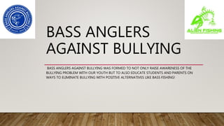 BASS ANGLERS
AGAINST BULLYING
BASS ANGLERS AGAINST BULLYING WAS FORMED TO NOT ONLY RAISE AWARENESS OF THE
BULLYING PROBLEM WITH OUR YOUTH BUT TO ALSO EDUCATE STUDENTS AND PARENTS ON
WAYS TO ELIMINATE BULLYING WITH POSITIVE ALTERNATIVES LIKE BASS FISHING!
 