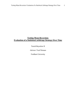 Testing Mean Reversion: Evaluation of a Statistical Arbitrage Strategy Over Time 	 1	
	
	
	
	
	
Testing Mean Reversion:
Evaluation of a Statistical Arbitrage Strategy Over Time
Taweh Beysolow II
Advisor: Yusif Simaan
Fordham University
	
	
	
	
	
	
	
	
 