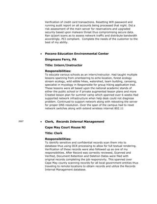 Verification of credit card transactions. Resetting Wifi password and
running audit report on all accounts being processed that night. Did a
risk assessment of the main server for reservations and upgraded
security based upon malware threat thus compromising secure data.
Ran ip/port scans as to assess network traffic and distribute bandwidth
accordingly. PCI compliant. Complete the needs of the customer to the
best of my ability.
 Pocono Education Environmental Center
Dingmans Ferry, PA
Title: Intern/Instructor
Responsibilities:
To educate various schools as an intern/instructor. Had taught multiple
lessons spanning from orienteering to echo location, forest ecology
stream ecology, wild edible hikes, watershed, team building, canoeing,
specialist in mycology in Responsible for group hiking application trail.
These lessons were all based upon the national academic stands of
either the public school or if private augmented lesson plans and more
Created lesson plan for summer camp which spanned over 6 weeks Had
supported network infrastructure when help desk could not diagnose
problem. Continued to support network along with rebooting the server
for proper DNS resolution. Over the span of the campus had to reset
network switches along with extend wireless internet 802.11
2007  Clerk, Records Internal Management
Cape May Court House NJ
Title: Clerk
Responsibilities:
To identify sensitive and confidential records scan them into to
database thus using OCR processing to allow for full textual rendering.
Verification of these records were also followed up as one of my
responsibilities. After Record was correctly reviewed, Scanned and
Verified, Document Retention and Deletion Dates were filed with
original records completing the job responsivity. This spanned over
Cape May county scanning records for all local government entities thus
traveling to remote locations to obtain records and utilize the Records
Internal Management database.
 