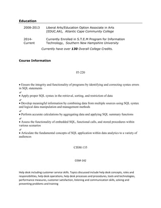 Education
2008-2013 Liberal Arts/Education Option Associate in Arts
(EDUC.AA), Atlantic Cape Community College
2014-
Current
Currently Enrolled in S.T.E.M Program for Information
Technology, Southern New Hampshire University
Currently have over 130 Overall College Credits.
Course Information
IT-220
 Ensure the integrity and functionality of programs by identifying and correcting syntax errors
in SQL statements
 Apply proper SQL syntax in the retrieval, sorting, and restriction of data
 Develop meaningful information by combining data from multiple sources using SQL syntax
and logical data manipulation and management methods
 Perform accurate calculations by aggregating data and applying SQL summary functions
 Assess the functionality of embedded SQL, functional calls, and stored procedures within
various scenarios
 Articulate the fundamental concepts of SQL application within data analytics to a variety of
audiences
CISM-135
CISM-142
Help desk including customer service skills. Topics discussed include help desk concepts, roles and
responsibilities, help desk operations, help desk processes and procedures, tools and technologies,
performance measures, customer satisfaction, listening and communication skills, solving and
preventing problems and training
 