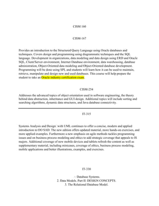 CISM 160
CISM-167
Provides an introduction to the Structured Query Language using Oracle databases and
techniques. Covers design and programming using diagrammatic techniques and the SQL
language. Development in organizations, data modeling and data design using ERD and Oracle
SQL, Client/Server environment, Internet Database environment, data warehousing, database
administration, Object-Oriented data modeling and Object-Oriented database development.
Programming will be done using SPL and students will learn how it can be used to maintain,
retrieve, manipulate and design new and used databases. This course will help prepare the
student to take an Oracle industry certification exam.
CISM-254
Addresses the advanced topics of object orientation used in software engineering, the theory
behind data abstraction, inheritance and GUI design. Additional topics will include sorting and
searching algorithms, dynamic data structures, and Java database connectivity.
IT-315
Systems Analysis and Designwith UML continues to offer a concise, modern and applied
introduction to OO SAD. The new edition offers updated material, more hands-on exercises, and
more applied examples. Furthermore a new emphasis on agile methods tackles programming
issues and on business process modeling and ethics to add strategic coverage that appeals to IS
majors. Additional coverage of new mobile devices and tablets refresh the content as well as
supplementary material, including minicases, coverage of ethics, business process modeling,
mobile applications and better illustrations, examples, and exercises.
IT-330
. 1. Database Systems.
2. Data Models. Part II: DESIGN CONCEPTS.
3. The Relational Database Model.
 