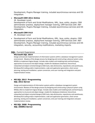 Development, Plugins Manager training, included asynchronous services and IIS
integration.
 Microsoft CRM 2011 Online
JR. Developer Level,
Development of form and Script Modifications, XML, Java, entity, plugins. CRM
administrator practice, deployment manager training, CRM Services with .NET
Development, Plugins Manager training, included asynchronous services and IIS
integration.
 Microsoft CRM V4.0
JR. Developer Level
 Development of form and Script Modifications, XML, Java, entity, plugins. CRM
administrator practice, deployment manager training, CRM Services with .NET
Development, Plugins Manager training, included asynchronous services and IIS
integration, security, accounting modifications, marketing imports.
SQL: Current Experience
Microsoft SQL 2014
Design and execute implementation of information systems within a database management system
environment. Mastery of the design process by designing and constructing a physical system using
MSSQL to implement logical design. Includes data models and modeling tools and techniques;
approaches to structural and object design; models for databases (relational, hierarchical,
networked and object-oriented designs) CASE tools, data dictionaries, repositories and warehouses,
Windows/GUI coding and/or implementation, code and application generation, client-server
planning, testing and installation, system conversion, end-user training and integration and post-
implementation review.
 MS SQL 2012 Programming
SQL 2012 Server
Design and implementation of information systems within a database management system
environment. Mastery of the design process by designing and constructing a physical system using
MSSQL 2012 to implement logical design. Includes data models and modeling tools and techniques;
approaches to structural and object design; models for databases (relational, hierarchical,
networked and object-oriented designs) CASE tools, data dictionaries, repositories and warehouses,
Windows/GUI coding and/or implementation, code and application generation, client-server
planning, testing and installation, system conversion, end-user training and integration and post-
implementation review.
 MS SQL 2008 Programming
SQL 2008R2 Server
 