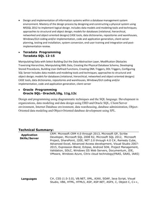  Design and implementation of information systems within a database management system
environment. Mastery of the design process by designing and constructing a physical system using
MSSQL 2012 to implement logical design. Includes data models and modeling tools and techniques;
approaches to structural and object design; models for databases (relational, hierarchical,
networked and object-oriented designs) CASE tools, data dictionaries, repositories and warehouses,
Windows/GUI coding and/or implementation, code and application generation, client-server
planning, testing and installation, system conversion, end-user training and integration and post-
implementation review.
 Teradata Programming
Teradata SQL 12-15
Manipulating Data with Select Building Out the Data Abstraction Layer, Modiﬁcation Obstacles
Traversing Hierarchies, Manipulating XML Data, Creating the Physical Database Schema, Developing
Stored Procedures, Building User-Deﬁned Functions, Creating DML Triggers, DDL Triggers, Configuring
SQL Server Includes data models and modeling tools and techniques; approaches to structural and
object design; models for databases (relational, hierarchical, networked and object-oriented designs)
CASE tools, data dictionaries, repositories and warehouses, Windows/GUI coding and/or
implementation, code and application generation, client-server
 Oracle Programming
Oracle SQL- Oracle9,10g, 11g,12c
Design and programming using diagrammatic techniques and the SQL language. Development in
organizations, data modeling and data design using ERD and Oracle SQL, Client/Server
environment, Internet Database environment, data warehousing, database administration, Object-
Oriented data modeling and Object-Oriented database development using SPL.
Technical Summary:
Application
Skills/Server
Languages
CRM: Microsoft CRM 4.0 through 2013, Microsoft GP, Scribe
Developer, Microsoft SQL 2008 R2, Microsoft SQL 2012, Microsoft
Project, SharePoint, J2EE, NET 2.0 through 4.0 C#, Remedy Cube,
Advanced Excel, Advanced Access development, Visual Studio 2007-
2015, Expression Blend, Eclipse, Android SDK, Project Management,
Validation, SDLC, Windows IIS Web Servers, Documentum, JDE,
VMware, Windows Azure, Citrix cloud technology(PAAS, SAAS, IAAS)
C#, CSS (1.0-3.0), VB.NET, XML, AJAX, SOAP, Java Script, Visual
Studio, VB6, HTML, HTML5, ASP, ASP.NET, ASPX, C, Object C, C++,
 