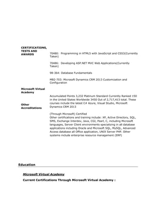 CERTIFICATIONS,
TESTS AND
AWARDS
Microsoft Virtual
Academy
Other
Accreditations
70480: Programming in HTML5 with JavaScript and CSS3(Currently
Taken)
70486: Developing ASP.NET MVC Web Applications(Currently
Taken)
98-364: Database Fundamentals
MB2-703: Microsoft Dynamics CRM 2013 Customization and
Configuration
Accumulated Points 3,232 Platinum Standard Currently Ranked 150
in the United States Worldwide 3450 Out of 2,717,413 total. These
courses include the latest C# Azure, Visual Studio, Microsoft
Dynamics CRM 2013
(Through Microsoft) Certified
Other certifications and training include: XP, Active Directory, SQL,
SMS, Exchange Interdev, Java, CGI, Pearl, C, including Microsoft
languages, Server Client environments specializing in all database
applications including Oracle and Microsoft SQL, MySQL, Advanced
Access database all Office application, UNIX Server PHP. Other
systems include enterprise resource management (ERP)
Education
Microsoft Virtual Academy
Current Certifications Through Microsoft Virtual Academy :
 