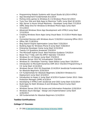  Programming Robotic Systems with Visual Studio 8/1/2014 HTML5
 App Development Fundamentals 8/1/2014
 Porting Unity games to Windows 8.1 & Windows Phone 8/1/2014
 Tune Your Site and Web Apps to Maximize Traffic Jump Start 8/14/201
 SQL Server in Azure Virtual Machines - Developer Jump Start 7/7/2014
 XAML Deep Dive for Windows & Windows Phone Apps Jump Start
7/11/2014
 Advanced Windows Store App Development with HTML5 Jump Start
7/12/2014
 Creating Windows Store Apps Using Visual Basic 7/17/2014 Mobile Apps
to IoT:
 Connected Devices with Windows Azure 7/18/2014 Licensing Office 2013
 Office 365 7/18/2014
 Bing Search Engine Optimization Jump Start 7/25/2014
 Building Apps for Windows Phone 8 Jump Start 7/28/2014
 Enterprise Developer Camp Jump Start 5/23/2014
 Twenty C# Questions Answered 7/4/2014
 The Microsoft Hybrid Cloud: Best Practices Guidance 7/4/2014
 Boost Your T-SQL with the APPLY Operator 7/4/2014
 Windows 8.1 UX Design Jump Start 7/5/2014
 Windows Server 2012 R2 Virtualization 7/6/2014
 Windows 8.1 Developer Training: Geek Edition Jump Start 7/6/2014
 Introduction to Microsoft Dynamics CRM 2013 7/6/2014 Programming in
C# Jump Start 3/14/2014
 Windows Server 2012 R2 Essentials 3/14/2014 JavaScript Fundamentals
for Absolute Beginners 3/24/2014
 C# Fundamentals for Absolute Beginners 3/28/2014 Windows 8.1
Deployment Jump Start 4/3/2014
 Introduction to Hyper-V Jump Start 4/3/2014 System Center 2012: Data
Protection Manager (DPM) 4/3/2014
 Developing in HTML5 with JavaScript and CSS3 Jump Start 5/22/2014
 Build Apps for Both Windows 8 and Windows Phone 8 Jump Start
7/31/2013
 Windows Server 2012 R2 Access and Information Protection 2/20/2014
 Windows Azure Storage - Design and Implementation Jump Start
2/20/2014
 VB Fundamentals for Absolute Beginners 3/14/2014
TestOut Certifications:
College I.T Courses:
 IT-390 IT-390-Q4472 Mobile Apps Design & Develop 15EW4
 
