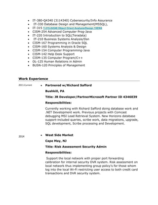  IT-380-Q4340 (3114340) Cybersecurity/Info Assurance
 IT-330 Database Design and Management(MSSQL),
 IT-315 T-315-X4548 Object Orient Analysis/Design 15EW4
 CISM-254 Advanced Computer Prog-Java
 IT-220 Introduction to SQL(Teradata)
 IT-210 Business Systems Analysis/Dsn
 CISM-167 Programming in Oracle SQL
 CISM-160 Systems Analysis & Design
 CISM-154 Computer Programming-Java
 CISM-142 Help Desk Support
 CISM-135 Computer Program/C++
 OL-125 Human Relations in Admin
 BUSN-120 Principles of Management
Work Experience
2011-Current
2014
 Partnered w/Richard Safford
Bushkill, PA
Title: JR Developer/PartnerMicrosoft Partner ID 4346039
Responsibilities:
Currently working with Richard Safford doing database work and
.NET Development work. Previous projects with Comcast
debugging MSI Lead Retrieval System. New Horizons database
support-included queries, scribe work, data migrations, upgrade,
SQL development, Scribe processing and Development.
 West Side Market
Cape May, NJ
Title: Risk Assessment Security Admin
Responsibilities:
Support the local network with proper port forwarding
calibration for internal security DVR system. Risk assessment on
local network thus implementing group policy’s for those whom
log into the local Wi-Fi restricting user access to both credit card
transactions and DVR security system.
 