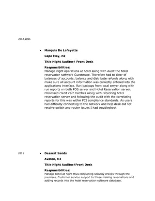 2012-2014
2011
 Marquis De Lafayette
Cape May, NJ
Title Night Auditor/ Front Desk
Responsibilities:
Manage night operations at hotel along with Audit the hotel
reservation software Guestmate. Therefore had to clear of
balances of accounts, balance and distribute refunds along with
make sure all account information was correctly entered into the
applications interface. Ran backups from local server along with
run reports on both POS server and Hotel Reservation server.
Processed credit card batches along with rebooting hotel
reservation server and following the audit with the correlating
reports for this was within PCI compliance standards. As users
had difficulty connecting to the network and help desk did not
resolve switch and router issues I had troubleshoot
 Dessert Sands
Avalon, NJ
Title Night Auditor/Front Desk
Responsibilities:
Manage hotel at night thus conducting security checks through the
premises. Customer service support to those making reservations and
adding records into the hotel reservation software database.
 
