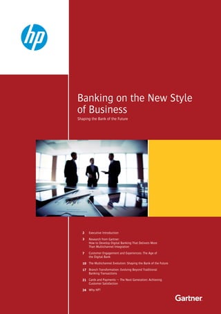 Banking on the New Style
of Business
Shaping the Bank of the Future
Executive Introduction
Research from Gartner:
How to Develop Digital Banking That Delivers More
Than Multichannel Integration
Customer Engagement and Experiences: The Age of
the Digital Bank
The Multichannel Evolution: Shaping the Bank of the Future
Branch Transformation: Evolving Beyond Traditional
Banking Transactions
Cards and Payments — The Next Generation: Achieving
Customer Satisfaction
Why HP?
2
3
7
10
17
21
24
 