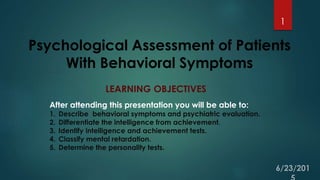 Psychological Assessment of Patients
With Behavioral Symptoms
1
LEARNING OBJECTIVES
After attending this presentation you will be able to:
1. Describe behavioral symptoms and psychiatric evaluation.
2. Differentiate the intelligence from achievement.
3. Identify intelligence and achievement tests.
4. Classify mental retardation.
5. Determine the personality tests.
 