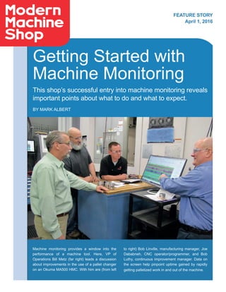 Getting Started with
Machine Monitoring
This shop’s successful entry into machine monitoring reveals
important points about what to do and what to expect.
BY MARK ALBERT
Machine monitoring provides a window into the
performance of a machine tool. Here, VP of
Operations Bill Metz (far right) leads a discussion
about improvements in the use of a pallet changer
on an Okuma MA500 HMC. With him are (from left
to right) Bob Linville, manufacturing manager, Joe
Dababneh, CNC operator/programmer, and Bob
Luthy, continuous improvement manager. Data on
the screen help pinpoint uptime gained by rapidly
getting palletized work in and out of the machine.
FEATURE STORY
April 1, 2016
 