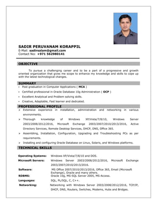 SADIR PERUVANAM KORAPPIL
E-Mail: sadirsalam@gmail.com
Contact No: +971 562980141
OBJECTIVE
To pursue a challenging career and to be a part of a progressive and growth
oriented organization that gives me scope to enhance my knowledge and skills to cope up
with the latest technological changes.
SUMMARY
 Post graduation in Computer Applications ( MCA )
 Certified professional in Oracle Database 10g Administration ( OCP )
 Excellent Analytical and Problem solving skills.
 Creative, Adaptable, Fast learner and dedicated.
PROFESSIONAL PROFILE
 Extensive experience in installation, administration and networking in various
environments.
 Thorough knowledge of Windows XP/Vista/7/8/10, Windows Server
2003/2008/2012/2016, Microsoft Exchange 2003/2007/2010/2013/2016, Active
Directory Services, Remote Desktop Services, DHCP, DNS, Office 365.
 Assembling, Installation, Configuration, Upgrading and Troubleshooting PCs as per
requirements.
 Installing and configuring Oracle Database on Linux, Solaris, and Windows platforms.
TECHNICAL SKILLS
Operating Systems: Windows XP/Vista/7/8/10 and DOS.
Microsoft Servers: Windows Server 2003/2008/2012/2016, Microsoft Exchange
2003/2007/2010/2013/2016.
Software: MS Office 2007/2010/2013/2016, Office 365, Email (Microsoft
Exchange), Oracle and many others.
RDBMS: Oracle 10g, MS-SQL Server 2005, MS-Access.
Languages: SQL, PL/SQL, C, C++.
Networking: Networking with Windows Server 2003/2008/2012/2016, TCP/IP,
DHCP, DNS, Routers, Switches, Modems, Hubs and Bridges.
 