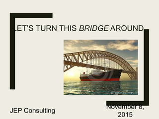 LET’S TURN THIS BRIDGE AROUND
JEP Consulting
November 8,
2015
 