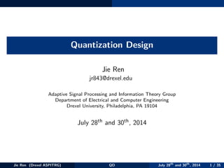 Quantization Design
Jie Ren
jr843@drexel.edu
Adaptive Signal Processing and Information Theory Group
Department of Electrical and Computer Engineering
Drexel University, Philadelphia, PA 19104
July 28th and 30th, 2014
Jie Ren (Drexel ASPITRG) QD July 28th
and 30th
, 2014 1 / 35
 