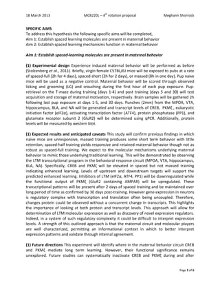 18 March 2013 MCB220L – 4th
rotation proposal Meghann Shorrock
Page 3 of 6
SPECIFIC AIMS
To address this hypothesis the following specific aims will be completed,
Aim 1: Establish spaced learning molecules are present in maternal behavior
Aim 2: Establish spaced learning mechanisms function in maternal behavior
Aim 1: Establish spaced-learning molecules are present in maternal behavior
(1) Experimental design Experience induced maternal behavior will be performed as before
(Stolzenberg et al., 2011). Briefly, virgin female C57BL/6J mice will be exposed to pubs at a rate
of spaced-full (2h for 4 days), spaced-short (2h for 2 days), or massed (8h in one day). Pup naive
mice will be used as a negative control. Maternal behavior will be scored through observed
licking and grooming (LG) and crouching during the first hour of each pup exposure. Pup-
retrieval on the T-maze during training (days 1-4) and post training (days 5 and 30) will test
acquisition and storage of maternal motivation, respectively. Brain samples will be gathered 2h
following last pup exposure at days 1-5, and 30 days. Punches (2mm) from the MPOA, VTA,
hippocampus, BLA, and NA will be generated and transcript levels of CREB, PKMζ , eukaryotic
initiation factor (eIF2α), activating transcription factor (ATF4), protein phosphatase (PP1), and
glutamate receptor subunit 2 (GluR2) will be determined using qPCR. Additionally, protein
levels will be measured by western blot.
(1) Expected results and anticipated caveats This study will confirm previous findings in which
naive mice are unresponsive, massed training produces some short term behavior with little
retention, spaced-half training yields responsive and retained maternal behavior though not as
robust as spaced-full training. We expect to the molecular mechanisms underlying maternal
behavior to mimic those underlying traditional learning. This will be demonstrated by observing
the LTM transcriptional program in the behavioral response circuit (MPOA, VTA, hippocampus,
BLA, NA). Specifically, CREB and PKMζ will be elevated in spaced but not massed training
indicating enhanced learning. Levels of upstream and downstream targets will support the
predicted enhanced learning. Inhibitors of LTM (eIF2α, ATF4, PP1) will be downregulated while
the functional output of PKMζ (GluR2 containing AMPAR) will be upregulated. These
transcriptional patterns will be present after 2 days of spaced training and be maintained over
long period of time as confirmed by 30 days post-training. However gene expression in neurons
is regulatory complex with transcription and translation often being uncoupled. Therefore,
changes protein could be observed without a concurrent change in transcripts. This highlights
the importance of looking at both protein and transcript levels. This approach will allow for
determination of LTM molecular expression as well as discovery of novel expression regulators.
Indeed, in a system of such regulatory complexity it could be difficult to interpret expression
levels. A strength of this outlined approach is that the maternal circuit and molecular players
are well characterized, permitting an informational context in which to better interpret
expression patterns and validate through internal agreement.
(1) Future directions This experiment will identify where in the maternal behavior circuit CREB
and PKMζ mediate long term learning. However, their functional significance remains
unexplored. Future studies can systematically inactivate CREB and PKMζ during and after
 