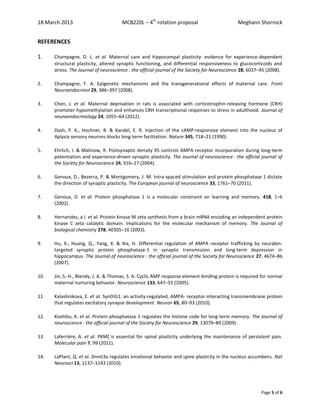 18 March 2013 MCB220L – 4th
rotation proposal Meghann Shorrock
Page 5 of 6
REFERENCES
1. Champagne, D. L. et al. Maternal care and hippocampal plasticity: evidence for experience-dependent
structural plasticity, altered synaptic functioning, and differential responsiveness to glucocorticoids and
stress. The Journal of neuroscience : the official journal of the Society for Neuroscience 28, 6037–45 (2008).
2. Champagne, F. A. Epigenetic mechanisms and the transgenerational effects of maternal care. Front
Neuroendocrinol 29, 386–397 (2008).
3. Chen, J. et al. Maternal deprivation in rats is associated with corticotrophin-releasing hormone (CRH)
promoter hypomethylation and enhances CRH transcriptional responses to stress in adulthood. Journal of
neuroendocrinology 24, 1055–64 (2012).
4. Dash, P. K., Hochner, B. & Kandel, E. R. Injection of the cAMP-responsive element into the nucleus of
Aplysia sensory neurons blocks long-term facilitation. Nature 345, 718–21 (1990).
5. Ehrlich, I. & Malinow, R. Postsynaptic density 95 controls AMPA receptor incorporation during long-term
potentiation and experience-driven synaptic plasticity. The Journal of neuroscience : the official journal of
the Society for Neuroscience 24, 916–27 (2004).
6. Genoux, D., Bezerra, P. & Montgomery, J. M. Intra-spaced stimulation and protein phosphatase 1 dictate
the direction of synaptic plasticity. The European journal of neuroscience 33, 1761–70 (2011).
7. Genoux, D. et al. Protein phosphatase 1 is a molecular constraint on learning and memory. 418, 1–6
(2002).
8. Hernandez, a I. et al. Protein kinase M zeta synthesis from a brain mRNA encoding an independent protein
kinase C zeta catalytic domain. Implications for the molecular mechanism of memory. The Journal of
biological chemistry 278, 40305–16 (2003).
9. Hu, X., Huang, Q., Yang, X. & Xia, H. Differential regulation of AMPA receptor trafficking by neurabin-
targeted synaptic protein phosphatase-1 in synaptic transmission and long-term depression in
hippocampus. The Journal of neuroscience : the official journal of the Society for Neuroscience 27, 4674–86
(2007).
10. Jin, S.-H., Blendy, J. A. & Thomas, S. A. Cyclic AMP response element-binding protein is required for normal
maternal nurturing behavior. Neuroscience 133, 647–55 (2005).
11. Kalashnikova, E. et al. SynDIG1: an activity-regulated, AMPA- receptor-interacting transmembrane protein
that regulates excitatory synapse development. Neuron 65, 80–93 (2010).
12. Koshibu, K. et al. Protein phosphatase 1 regulates the histone code for long-term memory. The Journal of
neuroscience : the official journal of the Society for Neuroscience 29, 13079–89 (2009).
13. Laferrière, A. et al. PKMζ is essential for spinal plasticity underlying the maintenance of persistent pain.
Molecular pain 7, 99 (2011).
14. LaPlant, Q. et al. Dnmt3a regulates emotional behavior and spine plasticity in the nucleus accumbens. Nat
Neurosci 13, 1137–1143 (2010).
 