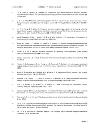 18 March 2013 MCB220L – 4th
rotation proposal Meghann Shorrock
Page 6 of 6
15. Lee, A., Clancy, S. & Fleming, A. S. Mother rats bar-press for pups: effects of lesions of the mpoa and limbic
sites on maternal behavior and operant responding for pup-reinforcement. Behavioural brain research 100,
15–31 (1999).
16. Li, C. et al. The FMRFamide-related neuropeptide FLP-20 is required in the mechanosensory neurons
during memory for massed training in C. elegans. Learning & memory (Cold Spring Harbor, N.Y.) 20, 103–8
(2013).
17. Lin, Y.-T., Huang, C.-C. & Hsu, K.-S. Oxytocin promotes long-term potentiation by enhancing epidermal
growth factor receptor-mediated local translation of protein kinase Mζ. The Journal of neuroscience : the
official journal of the Society for Neuroscience 32, 15476–88 (2012).
18. Mei, F., Nagappan, G., Ke, Y., Sacktor, T. C. & Lu, B. BDNF facilitates L-LTP maintenance in the absence of
protein synthesis through PKMζ. PloS one 6, e21568 (2011).
19. Michel, M., Green, C. L., Gardner, J. S., Organ, C. L. & Lyons, L. C. Massed training-induced intermediate-
term operant memory in aplysia requires protein synthesis and multiple persistent kinase cascades. The
Journal of neuroscience : the official journal of the Society for Neuroscience 32, 4581–91 (2012).
20. Migues, P. V. et al. PKMzeta maintains memories by regulating GluR2-dependent AMPA receptor
trafficking. Nature neuroscience 13, 630–4 (2010).
21. Naqib, F., Sossin, W. S. & Farah, C. A. Molecular Determinants of the Spacing Effect. Neural Plasticity 2012,
1–8 (2012).
22. Patisaul, H. B., Scordalakes, E. M., Young, L. J. & Rissman, E. F. Oxytocin, but not oxytocin receptor, is
rRegulated by oestrogen receptor beta in the female mouse hypothalamus. J Neuroendocrinol 15, 787–793
(2003).
23. Santos, S. D., Carvalho, a L., Caldeira, M. V & Duarte, C. B. Regulation of AMPA receptors and synaptic
plasticity. Neuroscience 158, 105–25 (2009).
24. Shahrokh, D. K., Zhang, T. Y., Diorio, J., Gratton, A. & Meaney, M. J. Oxytocin-dopamine interactions
mediate variations in maternal behavior in the rat. Endocrinology 151, 2276–2286 (2010).
25. Shao, C. Y., Sondhi, R., van de Nes, P. S. & Sacktor, T. C. PKMζ is necessary and sufficient for synaptic
clustering of PSD-95. Hippocampus 22, 1501–7 (2012).
26. Stolzenberg, D. S. & Numan, M. Hypothalamic interaction with the mesolimbic DA system in the control of
the maternal and sexual behaviors in rats. Neuroscience and biobehavioral reviews 35, 826–47 (2011).
27. Westmark, P. R. et al. Pin1 and PKMzeta sequentially control dendritic protein synthesis. Science signaling
3, ra18 (2010).
28. Yao, Y. et al. PKM zeta maintains late long-term potentiation by N-ethylmaleimide-sensitive factor/GluR2-
dependent trafficking of postsynaptic AMPA receptors. The Journal of neuroscience : the official journal of
the Society for Neuroscience 28, 7820–7 (2008).
29. Yin, J. C. et al. Induction of a dominant negative CREB transgene specifically blocks long-term memory in
Drosophila. Cell 79, 49–58 (1994).
 
