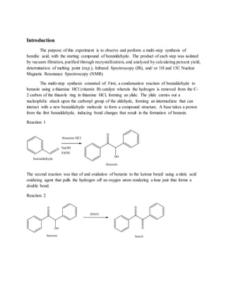 Introduction
The purpose of this experiment is to observe and perform a multi-step synthesis of
benzilic acid, with the starting compound of benzaldehyde. The product of each step was isolated
by vacuum filtration, purified through recrystallization, and analyzed by calculating percent yield,
determination of melting point (m.p.), Infrared Spectroscopy (IR), and/ or 1H and 13C Nuclear
Magnetic Resonance Spectroscopy (NMR).
The multi-step synthesis consisted of: First, a condensation reaction of benzaldehyde to
benzoin using a thiamine HCl (vitamin B) catalyst wherein the hydrogen is removed from the C-
2 carbon of the thiazole ring in thiamine HCl, forming an ylide. The ylide carries out a
nucleophilic attack upon the carbonyl group of the aldehyde, forming an intermediate that can
interact with a new benzaldehyde molecule to form a compound structure. A base takes a proton
from the first benzaldehyde, inducing bond changes that result in the formation of benzoin.
Reaction 1
The second reaction was that of and oxidation of benzoin to the ketone benzil using a nitric acid
oxidizing agent that pulls the hydrogen off an oxygen atom rendering a lone pair that forms a
double bond.
Reaction 2
 