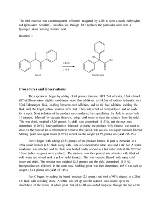 The third reaction was a rearrangement of benzil instigated by KOH to form a stable carboxylate
salt (potassium benzilate). Acidification through HCl replaces the potassium atom with a
hydrogen atom, forming benzilic acid.
Reaction 3
Procedures and Observations
The experiment began by adding (1.48 grams) thiamine HCl, 2ml of water, 15ml ethanol
(90%)(Observation- slightly exothermic upon this addition), and 4.5ml of sodium hydroxide to a
50ml Erlenmeyer flask, swirling between each addition, and on the final addition, swirling the
flask until the bright yellow solution turns dull. Then add 4.5ml of benzaldehyde and set aside
for a week. Next isolation of the product was conducted by crystallizing the flask in an ice bath
10 minutes, followed by vacuum filtration, using cold water to wash the solution from the solid.
This was dried, weighed (5.26 grams), % yield was determined (113%), and the m.p. was
determined (120°C). Recrystallization followed to purify the product. 95% Ethanol was used to
dissolve the product (at a minimum to preserve the yield), was cooled, and again vacuum filtered.
Melting point was again taken (129°C) as well as the weight (4.59 grams) and yield (98.3%).
Part B began with adding (2.53 grams) of the product formed in part A (benzoin) to a
25ml round bottom (r.b.) flask along with 12ml of concentrated nitric acid and a stir bar. A water
condenser was attached and the flask was heated under a hood in a hot water bath at 60-70°C for
1 hour (when no gases were evolved). The mixture was then poured into a beaker with 40ml of
cold water and stirred until a yellow solid formed. This was vacuum filtered with more cold
water and dried. The product was weighed (2.8 grams) and the yield determined (111%).
Recrystallization followed in the same way. Melting point was then determined (85°C) as well as
weight (2.44 grams) and yield (97.4%).
Part C began by adding the benzil product (2.1 grams) and 6ml of 95% ethanol to a 25ml
r.b. flask with a boiling stone. A reflux was set up and the solution was heated up to the
dissolution of the benzil, at which point 5ml of KOH was added dropwise through the top of the
 