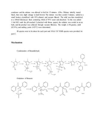 condenser and the mixture was allowed to boil for 15 minutes. (Obs.- Mixture initially turned
black, then very slight change to dark brown) The mixture was then cooled 5 minutes, added to a
small beaker, crystallized with 95% ethanol, and vacuum filtered. The solid was then transferred
to a 100ml Erlenmeyer flask containing 60ml of 70°C water and dissolved. To this was added
1.3ml HCl, until the pH reached 2 (checked with litmus paper), the solution was cooled in an ice
bath, and the product was collected through vacuum filtration. The weight (1.96 grams), yield
(85.9%), and melting point (142°C) were determined.
IR spectra were to be taken for each part and 1H & 13C NMR spectra were provided for
part C.
Mechanism
Condensation of Benzaldehyde
Oxidation of Benzoin
 