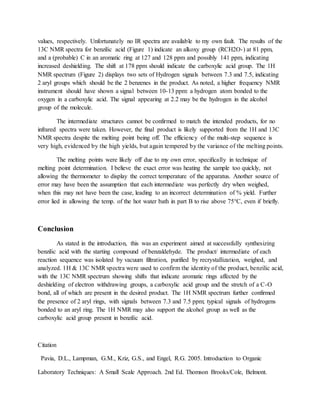 values, respectively. Unfortunately no IR spectra are available to my own fault. The results of the
13C NMR spectra for benzilic acid (Figure 1) indicate an alkoxy group (RCH2O-) at 81 ppm,
and a (probable) C in an aromatic ring at 127 and 128 ppm and possibly 141 ppm, indicating
increased deshielding. The shift at 178 ppm should indicate the carboxylic acid group. The 1H
NMR spectrum (Figure 2) displays two sets of Hydrogen signals between 7.3 and 7.5, indicating
2 aryl groups which should be the 2 benzenes in the product. As noted, a higher frequency NMR
instrument should have shown a signal between 10-13 ppm: a hydrogen atom bonded to the
oxygen in a carboxylic acid. The signal appearing at 2.2 may be the hydrogen in the alcohol
group of the molecule.
The intermediate structures cannot be confirmed to match the intended products, for no
infrared spectra were taken. However, the final product is likely supported from the 1H and 13C
NMR spectra despite the melting point being off. The efficiency of the multi-step sequence is
very high, evidenced by the high yields, but again tempered by the variance of the melting points.
The melting points were likely off due to my own error, specifically in technique of
melting point determination. I believe the exact error was heating the sample too quickly, not
allowing the thermometer to display the correct temperature of the apparatus. Another source of
error may have been the assumption that each intermediate was perfectly dry when weighed,
when this may not have been the case, leading to an incorrect determination of % yield. Further
error lied in allowing the temp. of the hot water bath in part B to rise above 75°C, even if briefly.
Conclusion
As stated in the introduction, this was an experiment aimed at successfully synthesizing
benzilic acid with the starting compound of benzaldehyde. The product/ intermediate of each
reaction sequence was isolated by vacuum filtration, purified by recrystallization, weighed, and
analyzed. 1H & 13C NMR spectra were used to confirm the identity of the product, benzilic acid,
with the 13C NMR spectrum showing shifts that indicate aromatic rings affected by the
deshielding of electron withdrawing groups, a carboxylic acid group and the stretch of a C-O
bond, all of which are present in the desired product. The 1H NMR spectrum further confirmed
the presence of 2 aryl rings, with signals between 7.3 and 7.5 ppm; typical signals of hydrogens
bonded to an aryl ring. The 1H NMR may also support the alcohol group as well as the
carboxylic acid group present in benzilic acid.
Citation
Pavia, D.L., Lampman, G.M., Kriz, G.S., and Engel, R.G. 2005. Introduction to Organic
Laboratory Techniques: A Small Scale Approach. 2nd Ed. Thomson Brooks/Cole, Belmont.
 