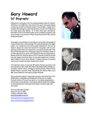 Gary Howard
DJ Biography
Hailingfrom Lincolnshire inUK,now residing between Dubai & Thailand,
DJ/Producer and A&R Rep. Gary Howard has spent manyyears playing
a balancing act with his massive varietyof musical styles., casting over 5
decadesofknowledge tomoderndayelectronic sounds, his Professional
DJ career spans over 20years, 12 of which have been international.
Educatedon one of UK’s finest modern music university’s programs, and
most recently a key member of Reel House Records and their Internet
Broadcasting team.
Gary began concentrating on improving his mixing skills & knowledge of
music business from a veryearlyage. He quicklyprogressed onto bigger
parties; club residencies and various guest appearances. By now his
ability to please the crowd had earned him recognition with his ever-
growingnumberoffans and respect from manytop promoters both in the
UK andinternationally.From smallbeginningsin his hometown where he
Co-Promotedand DJ for some of the leading UK Record Labels & Music
Brands at the time, Garyhas gone on to DJ in venues across the UK and
has also played around the world. He has held residencies in Greece,
Spain,Holland,France,Oman,Bahrain,Thailand, Indonesia, Hong Kong
and has had a several long term residencies in Dubai.
This extends to some of exclusive VIP parties, Product Launches; most
famously Sacha Jafri meets Andy Warhol the Majlis GalleryGlobal tour.
Countless Fashion Shows, Prestigious Sporting Events, Mobile Phone
Global Product Launches, Radio Broadcasts and Various Warm up &
After Show Parties for chart topping Singers & Bands.
Garycontinuesto playfor a widerangeof venues, from Clubs,Bars, Pool
& Beachside,LoungeBarsandRestaurants. Knownfor his creative
mixing&mashup of House music genre’s, his endlessenergyfeeding
off the vibes and spontaneity, combiningtheskills& wealthof knowledge
he hasdevelopedand embracedovertheyears to keephis style fresh
andunique.
FormoreinformationContact:
Dubai+97150 7714950
Thailand+66 988515066
djgaryhoward@hotmail.com
www.facebook.com/djgaryhoward
www.mixcloud.com/djgaryhoward
 