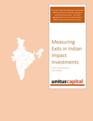 Measuring
Exits in Indian
Impact
Investments
Author: Shaun Robinson
Date: 25/6/15
The Indian impact investing space is associated
with few exits and an unproven ideology of
social and financial return. This report
aggregates 64 exits over the past decade to
define investor performance across exits.
 
