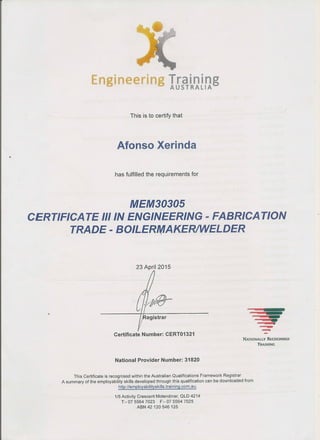 Engineering aTrainingAUSTRALIA
Afonso Xerinda
MEM30305
CERTIFICA TE III IN ENGINEERING - FABRICA TION
TRADE-BO~ER~AKE~ELDER
Cr~r~egistrar
Certificate Number: CERT01321
=;
--NATIONALLY RECOGNISED
TRAINING
This Certificate is recognised within the Australian Qualifications Framework Registrar
A summary of the employability skills developed through this qualification can be downloaded from
http://employabilityskills.training.com.au .
1/5 Activity Crescent Molendinar, QLD 4214
T:- 07 5564 7023 F:- 07 5564 7025
ABN 42120546125
 