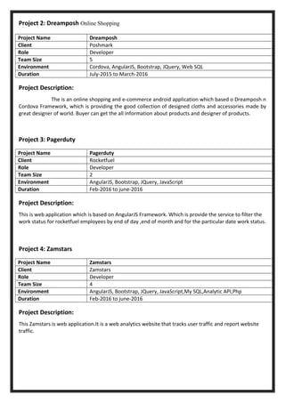 Project 2: Dreamposh Online Shopping
Project Name Dreamposh
Client Poshmark
Role Developer
Team Size 5
Environment Cordova, AngularJS, Bootstrap, JQuery, Web SQL
Duration July-2015 to March-2016
Project Description:
The is an online shopping and e-commerce android application which based o Dreamposh n
Cordova Framework, which is providing the good collection of designed cloths and accessories made by
great designer of world. Buyer can get the all information about products and designer of products.
Project 3: Pagerduty
Project Name Pagerduty
Client Rocketfuel
Role Developer
Team Size 2
Environment AngularJS, Bootstrap, JQuery, JavaScript
Duration Feb-2016 to june-2016
Project Description:
This is web application which is based on AngularJS Framework. Which is provide the service to filter the
work status for rocketfuel employees by end of day ,end of month and for the particular date work status.
Project 4: Zamstars
Project Name Zamstars
Client Zamstars
Role Developer
Team Size 4
Environment AngularJS, Bootstrap, JQuery, JavaScript,My SQL,Analytic API,Php
Duration Feb-2016 to june-2016
Project Description:
This Zamstars is web application.It is a web analytics website that tracks user traffic and report website
traffic.
 