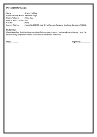 Personal Information:
Name : Anand Prabhav
Father’s Name: Kumar Awdhesh Singh
Mother’s Name : Nisha Devi
Date of Birth : 24-11-1993
Gender : Male
Current Address : House No 152/04, Near Sri Sai Temple, Roopena Agrahara, Bangalore 560068.
Declaration:
I hereby declare that the above-mentioned information is correct up to my knowledge and I bear the
responsibility for the correctness of the above-mentioned particulars.
Place: …………… Signature: …………………
 