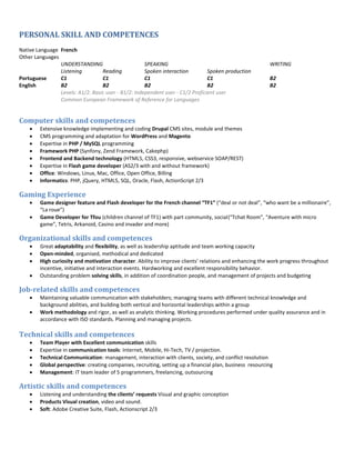 PERSONAL SKILL AND COMPETENCES
Native Language French
Other Languages
UNDERSTANDING SPEAKING WRITING
Listening Reading Spoken interaction Spoken production
Portuguese C1 C1 C1 C1 B2
English B2 B2 B2 B2 B2
Levels: A1/2: Basic user - B1/2: Independent user - C1/2 Proficient user
Common European Framework of Reference for Languages
Computer skills and competences
 Extensive knowledge implementing and coding Drupal CMS sites, module and themes
 CMS programming and adaptation for WordPress and Magento
 Expertise in PHP / MySQL programming
 Framework PHP (Synfony, Zend Framework, Cakephp)
 Frontend and Backend technology (HTML5, CSS3, responsive, webservice SOAP/REST)
 Expertise in Flash game developer (AS2/3 with and without framework)
 Office: Windows, Linux, Mac, Office, Open Office, Billing
 Informatics: PHP, jQuery, HTML5, SQL, Oracle, Flash, ActionScript 2/3
Gaming Experience
 Game designer feature and Flash developer for the French channel TF1 ( deal or not deal , who want be a millionaire ,
La roue )
 Game Developer for Tfou (children channel of TF1) with part community, social( Tchat Room , Aventure with micro
game , Tetris, Arkanoid, Casino and invader and more)
Organizational skills and competences
 Great adaptability and flexibility, as well as leadership aptitude and team working capacity
 Open-minded, organised, methodical and dedicated
 High curiosity and motivation character. A ilit to i prove lie ts’ relations and enhancing the work progress throughout
incentive, initiative and interaction events. Hardworking and excellent responsibility behavior.
 Outstanding problem solving skills, in addition of coordination people, and management of projects and budgeting
Job-related skills and competences
 Maintaining valuable communication with stakeholders; managing teams with different technical knowledge and
background abilities, and building both vertical and horizontal leaderships within a group
 Work methodology and rigor, as well as analytic thinking. Working procedures performed under quality assurance and in
accordance with ISO standards. Planning and managing projects.
Technical skills and competences
 Team Player with Excellent communication skills
 Expertise in communication tools: Internet, Mobile, Hi-Tech, TV / projection.
 Technical Communication: management, interaction with clients, society, and conflict resolution
 Global perspective: creating companies, recruiting, setting up a financial plan, business resourcing
 Management: IT team leader of 5 programmers, freelancing, outsourcing
Artistic skills and competences
 Listening and understanding the clients’ e uests Visual and graphic conception
 Products Visual creation, video and sound.
 Soft: Adobe Creative Suite, Flash, Actionscript 2/3
 