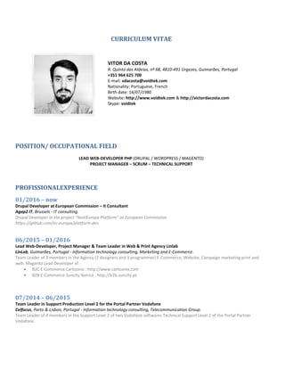 CURRICULUM VITAE
VITOR DA COSTA
R. Quinta das Aldeias, nº 68, 4810-491 Urgezes, Guimarães, Portugal
+351 964 625 700
E-mail: vdacosta@voidtek.com
Nationality: Portuguese, French
Birth date: 14/07/1980
Website: http://www.voidtek.com & http://victordacosta.com
Skype: voidtek
POSITION/ OCCUPATIONAL FIELD
LEAD WEB-DEVELOPER PHP (DRUPAL / WORDPRESS / MAGENTO)
PROJECT MANAGER – SCRUM – TECHNICAL SUPPORT
PROFISSIONALEXPERIENCE
01/2016 – now
Drupal Developer at European Commission – It Consultant
Agap2 IT, Brussels - IT consulting.
Drupal Developer in the project "NextEuropa Platform" at European Commission.
https://github.com/ec-europa/platform-dev
06/2015 – 01/2016
Lead Web-Developer, Project Manager & Team Leader in Web & Print Agency Linlab
LinLab, Guimarães, Portugal - Information technology consulting, Marketing and E-Commerce.
Team Leader of 3 members in the Agency (2 designers and 1 programmer) E-Commerce, Website, Campaign marketing print and
web. Magento Lead Developer of :
 B2C E-Commerce Cartoonix : http://www.cartoonix.com
 B2B E-Commerce Suncity Iberica : http://b2b.suncity.pt
07/2014 – 06/2015
Team Leader in Support Production Level 2 for the Portal Partner Vodafone
Celfocus, Porto & Lisbon, Portugal - Information technology consulting, Telecommunication Group.
Team Leader of 4 members in the Support Level 2 of two Vodafone softwares Technical Support Level 2 of the Portal Partner
Vodafone.
 