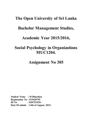 The Open University of Sri Lanka
Bachelor Management Studies,
Academic Year 2015/2016,
Social Psychology in Organizations
MUC1204.
Assignment No 305
Student Name : M Dharshan
Registration No : 515428795
ID No : 820753429v
Date Of submit : 14th of August, 2015.
 