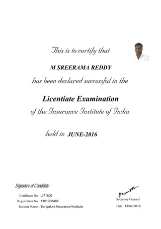 This is to certify that
has been declared successful in the
held in
of the Insurance Institute of India
M SREERAMA REDDY
JUNE-2016
Licentiate Examination
Signature of Candidate
Secretary General
Registration No :
Institute Name :
1161958486
Bangalore Insurance Institute 13/07/2016Date:
Certificate No : LI71806
 