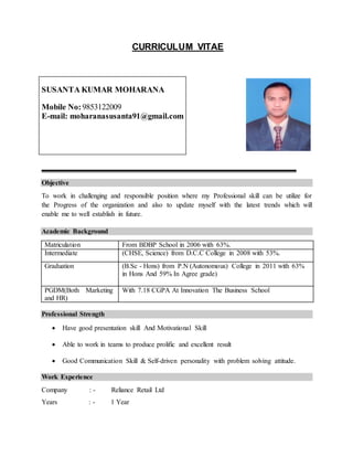 CURRICULUM VITAE
SUSANTA KUMAR MOHARANA
Mobile No:9853122009
E-mail: moharanasusanta91@gmail.com
Objective
To work in challenging and responsible position where my Professional skill can be utilize for
the Progress of the organization and also to update myself with the latest trends which will
enable me to well establish in future.
Academic Background
Professional Strength
 Have good presentation skill And Motivational Skill
 Able to work in teams to produce prolific and excellent result
 Good Communication Skill & Self-driven personality with problem solving attitude.
Work Experience
Company : - Reliance Retail Ltd
Years : - 1 Year
Matriculation From BDBP School in 2006 with 63%.
Intermediate (CHSE, Science) from D.C.C College in 2008 with 53%.
Graduation (B.Sc - Hons) from P.N (Autonomous) College in 2011 with 63%
in Hons And 59% In Agree grade)
PGDM(Both Marketing
and HR)
With 7.18 CGPA At Innovation The Business School
 