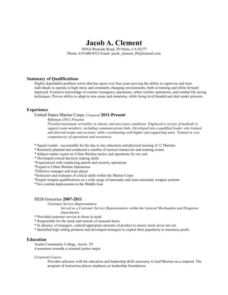 Jacob A. Clement
3836A Westside Road, 29 Palms, CA 92277
Phone: 619-600-8522 Email: jacob_clement_89@hotmail.com
Summary of Qualifications
Highly dependable problem solver that has spent over four years proving the ability to supervise and train
individuals to operate in high stress and constantly changing environments, both in training and while forward
deployed. Extensive knowledge of counter insurgency operations, urban warfare operations, and combat life saving
techniques. Proven ability to adapt to new areas and situations, while being level headed and alert under pressure.
Experience
United States Marine Corps, Corporal 2011-Present
Rifleman (2011-Present)
Provided maximum versatility in chaotic and uncertain conditions. Employed a variety of methods to
support team members, including communications links. Developed into a qualified leader who trained
and directed teams and sections, while coordinating with higher and supporting units. Trained in core
competencies of operations and awareness.
* Squad Leader - accountable for the day to day education and physical training of 12 Marines
* Routinely planned and conducted a number of tactical maneuvers and training events
* Subject matter expert on Urban Warfare tactics and operations for my unit
* Developed critical decision making skills
*Experienced with conducting patrols and security operations.
*Expert in Urban Warfare Operations
*Effective manager and team player
*Instructor and evaluator of critical skills within the Marine Corps
*Expert weapon qualifications on a wide range of automatic and semi-automatic weapon systems
*Two combat deployments to the Middle East
HEB Groceries 2007-2011
Customer Service Representative
Served as a Customer Service Representative within the General Mechandise and Drugstore
departments.
* Provided customer service to those in need.
* Responsible for the stock and restock of seasonal items.
* In absence of managers, ordered appropiate amounts of product to ensure stock never ran out.
* Identified high selling products and developed strategies to exploit their popularity to maximize profit.
Education
Austin Community College, Austin, TX
4 semesters towards a criminal justice major
Corporals Course
Provides selectees with the education and leadership skills necessary to lead Marines as a corporal. The
program of instruction places emphasis on leadership foundations.
 