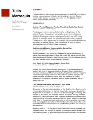  
 
 
Tulio 
Marroquin 
 
3513 Prospect Ave. 
La Crescenta, CA 91214 
 
818­319­5504 
 
tuzoro3@yahoo.com 
SUMMARY 
 
Professional with a wide range of skills and experiences applicable to the fields of 
banking, customer service, education, and development services. Seeking 
employment in a career where my experiences and strong background are 
utilized in service to the community. 
 
EXPERIENCE 
 
Assistant Physical Education Teacher, Glendale Unified School District 
Glendale, California — 2011­ Present 
 
Provide support and work along with the teacher on daily lessons for the 
students. Prepare the equipment and fields for current lessons. Supervise 
children and make sure equipment is being used properly and safely. Assist 
students as needed to ensure they follow the lesson plan and are engaged. 
Yearly inventory at the start and end of the school year, account for all equipment 
and replace as needed. Maintain visual interaction at all times for student 
safety.Maintain child CPR and First Aid certification. 
 
Club Recruiting Director, Crescenta Valley Soccer Club 
La Crescenta, California — 2010­Present 
 
Scouting, evaluation, and recruitment of players for appropriate placement on 
teams. Communicate with parents about club model, club teams, and individual 
player development. Maintain a line of communication with all coaches to identify 
their team needs to ensure proper placement of players. 
 
Head Coach U12­U19, Crescenta Valley Soccer Club 
La Crescenta, California — 2010­Present 
Oversee and ensure team and player development. Organize weekly training 
sessions and travel for players and parents. Oversight of team budget, team 
financials, volunteers, and fundraising activities. Negotiation with local vendors for 
uniform and equipment purchases for the club teams. Linkage of players with 
college recruiters. Resolution of player, team, and parent issues. Yearly 
scheduling of tournaments, pre season, season, college showcases, and off 
season trainings.   
 
Card Services/BSA Officer, Technicolor Credit Union 
Burbank, California — April  2010  to  August  2011 
Overseeing of the day­to­day operations of the Card Services Department, to                     
minimize potential exposure to financial losses to the company and customers.                     
Responsible for research and resolution of disputed charges. Collecting data                   
needed to accurately and correctly respond to claims filed by members.                     
Reviewing of credit card queues daily, providing recognition and resolution any                     
missing customer information. Verifying suspicious activity based on procedures                 
set in place by the department and credit union as well as contacting members to                             
verify unusual patterns and out of norm transactions. Providing review of all newly                         
created fraud cases to determine action based on best practices and necessary                       
documentation.  
Reporting cases of CTR, SAR and ID theft to the credit bureaus. Reviewing high                           
balance accounts and activities for potential fraud patterns. Weekly review of new                       
memberships opened for accuracy of information and verification that all proper                     
 