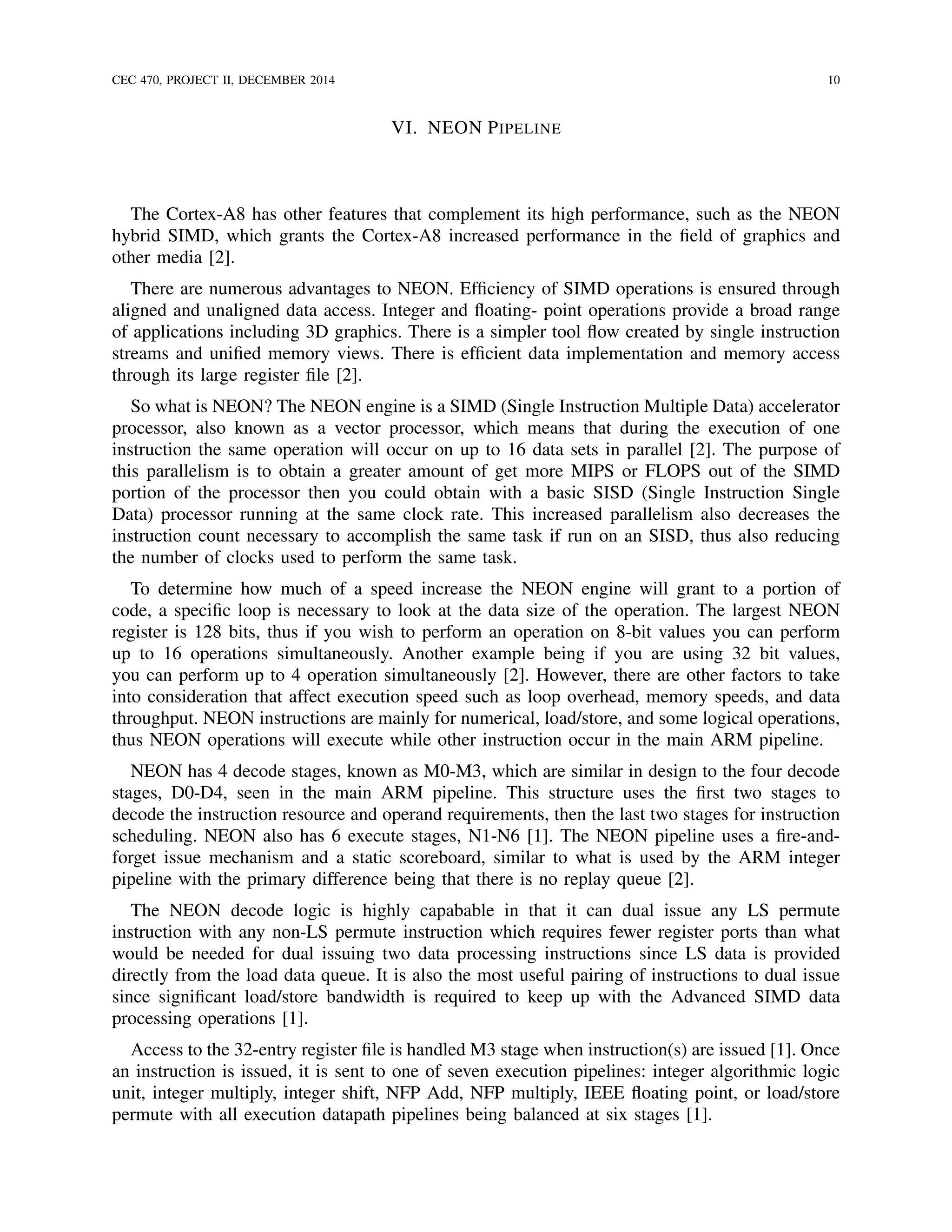 CEC 470, PROJECT II, DECEMBER 2014 10
VI. NEON PIPELINE
The Cortex-A8 has other features that complement its high performance, such as the NEON
hybrid SIMD, which grants the Cortex-A8 increased performance in the ﬁeld of graphics and
other media [2].
There are numerous advantages to NEON. Efﬁciency of SIMD operations is ensured through
aligned and unaligned data access. Integer and ﬂoating- point operations provide a broad range
of applications including 3D graphics. There is a simpler tool ﬂow created by single instruction
streams and uniﬁed memory views. There is efﬁcient data implementation and memory access
through its large register ﬁle [2].
So what is NEON? The NEON engine is a SIMD (Single Instruction Multiple Data) accelerator
processor, also known as a vector processor, which means that during the execution of one
instruction the same operation will occur on up to 16 data sets in parallel [2]. The purpose of
this parallelism is to obtain a greater amount of get more MIPS or FLOPS out of the SIMD
portion of the processor then you could obtain with a basic SISD (Single Instruction Single
Data) processor running at the same clock rate. This increased parallelism also decreases the
instruction count necessary to accomplish the same task if run on an SISD, thus also reducing
the number of clocks used to perform the same task.
To determine how much of a speed increase the NEON engine will grant to a portion of
code, a speciﬁc loop is necessary to look at the data size of the operation. The largest NEON
register is 128 bits, thus if you wish to perform an operation on 8-bit values you can perform
up to 16 operations simultaneously. Another example being if you are using 32 bit values,
you can perform up to 4 operation simultaneously [2]. However, there are other factors to take
into consideration that affect execution speed such as loop overhead, memory speeds, and data
throughput. NEON instructions are mainly for numerical, load/store, and some logical operations,
thus NEON operations will execute while other instruction occur in the main ARM pipeline.
NEON has 4 decode stages, known as M0-M3, which are similar in design to the four decode
stages, D0-D4, seen in the main ARM pipeline. This structure uses the ﬁrst two stages to
decode the instruction resource and operand requirements, then the last two stages for instruction
scheduling. NEON also has 6 execute stages, N1-N6 [1]. The NEON pipeline uses a ﬁre-and-
forget issue mechanism and a static scoreboard, similar to what is used by the ARM integer
pipeline with the primary difference being that there is no replay queue [2].
The NEON decode logic is highly capabable in that it can dual issue any LS permute
instruction with any non-LS permute instruction which requires fewer register ports than what
would be needed for dual issuing two data processing instructions since LS data is provided
directly from the load data queue. It is also the most useful pairing of instructions to dual issue
since signiﬁcant load/store bandwidth is required to keep up with the Advanced SIMD data
processing operations [1].
Access to the 32-entry register ﬁle is handled M3 stage when instruction(s) are issued [1]. Once
an instruction is issued, it is sent to one of seven execution pipelines: integer algorithmic logic
unit, integer multiply, integer shift, NFP Add, NFP multiply, IEEE ﬂoating point, or load/store
permute with all execution datapath pipelines being balanced at six stages [1].
 