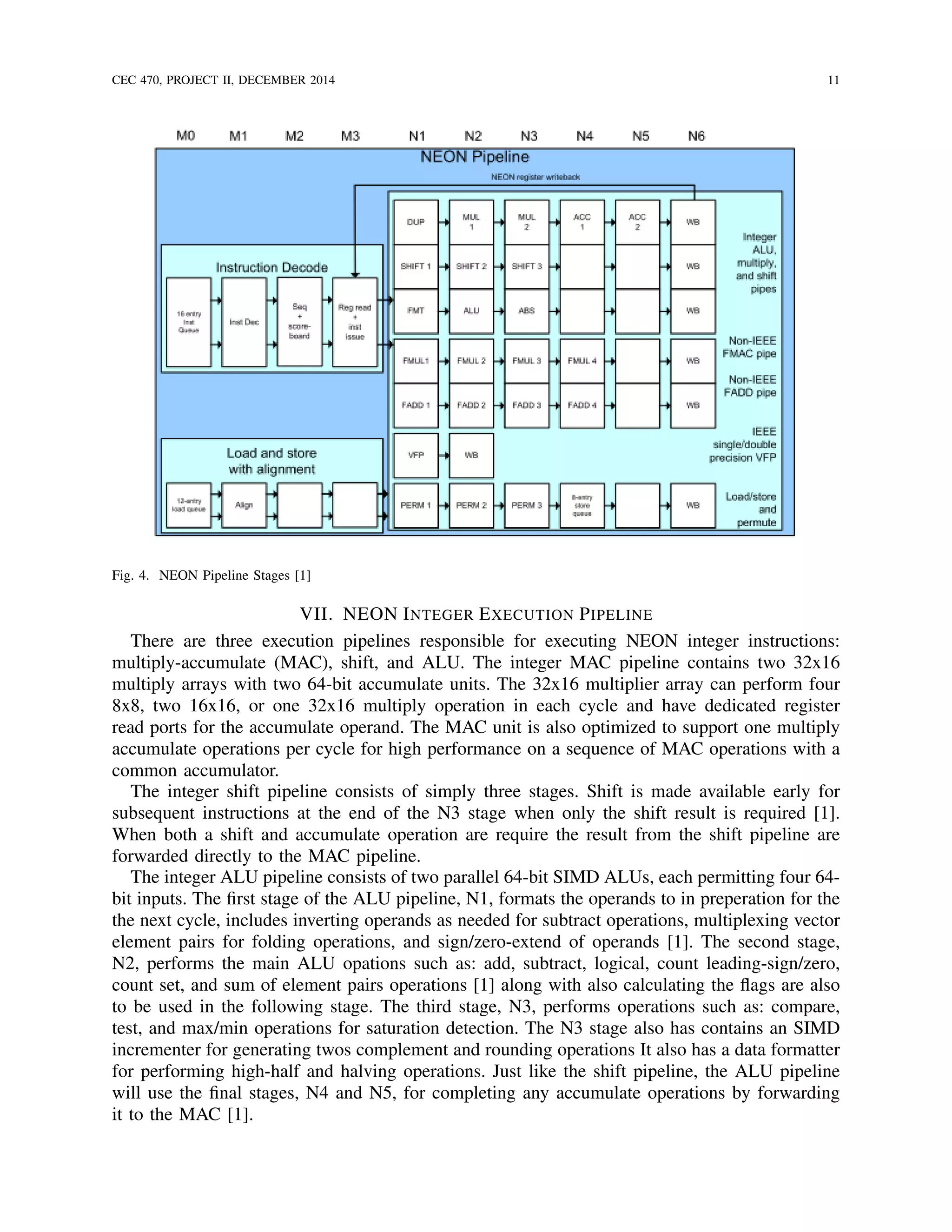 CEC 470, PROJECT II, DECEMBER 2014 11
Fig. 4. NEON Pipeline Stages [1]
VII. NEON INTEGER EXECUTION PIPELINE
There are three execution pipelines responsible for executing NEON integer instructions:
multiply-accumulate (MAC), shift, and ALU. The integer MAC pipeline contains two 32x16
multiply arrays with two 64-bit accumulate units. The 32x16 multiplier array can perform four
8x8, two 16x16, or one 32x16 multiply operation in each cycle and have dedicated register
read ports for the accumulate operand. The MAC unit is also optimized to support one multiply
accumulate operations per cycle for high performance on a sequence of MAC operations with a
common accumulator.
The integer shift pipeline consists of simply three stages. Shift is made available early for
subsequent instructions at the end of the N3 stage when only the shift result is required [1].
When both a shift and accumulate operation are require the result from the shift pipeline are
forwarded directly to the MAC pipeline.
The integer ALU pipeline consists of two parallel 64-bit SIMD ALUs, each permitting four 64-
bit inputs. The ﬁrst stage of the ALU pipeline, N1, formats the operands to in preperation for the
the next cycle, includes inverting operands as needed for subtract operations, multiplexing vector
element pairs for folding operations, and sign/zero-extend of operands [1]. The second stage,
N2, performs the main ALU opations such as: add, subtract, logical, count leading-sign/zero,
count set, and sum of element pairs operations [1] along with also calculating the ﬂags are also
to be used in the following stage. The third stage, N3, performs operations such as: compare,
test, and max/min operations for saturation detection. The N3 stage also has contains an SIMD
incrementer for generating twos complement and rounding operations It also has a data formatter
for performing high-half and halving operations. Just like the shift pipeline, the ALU pipeline
will use the ﬁnal stages, N4 and N5, for completing any accumulate operations by forwarding
it to the MAC [1].
 