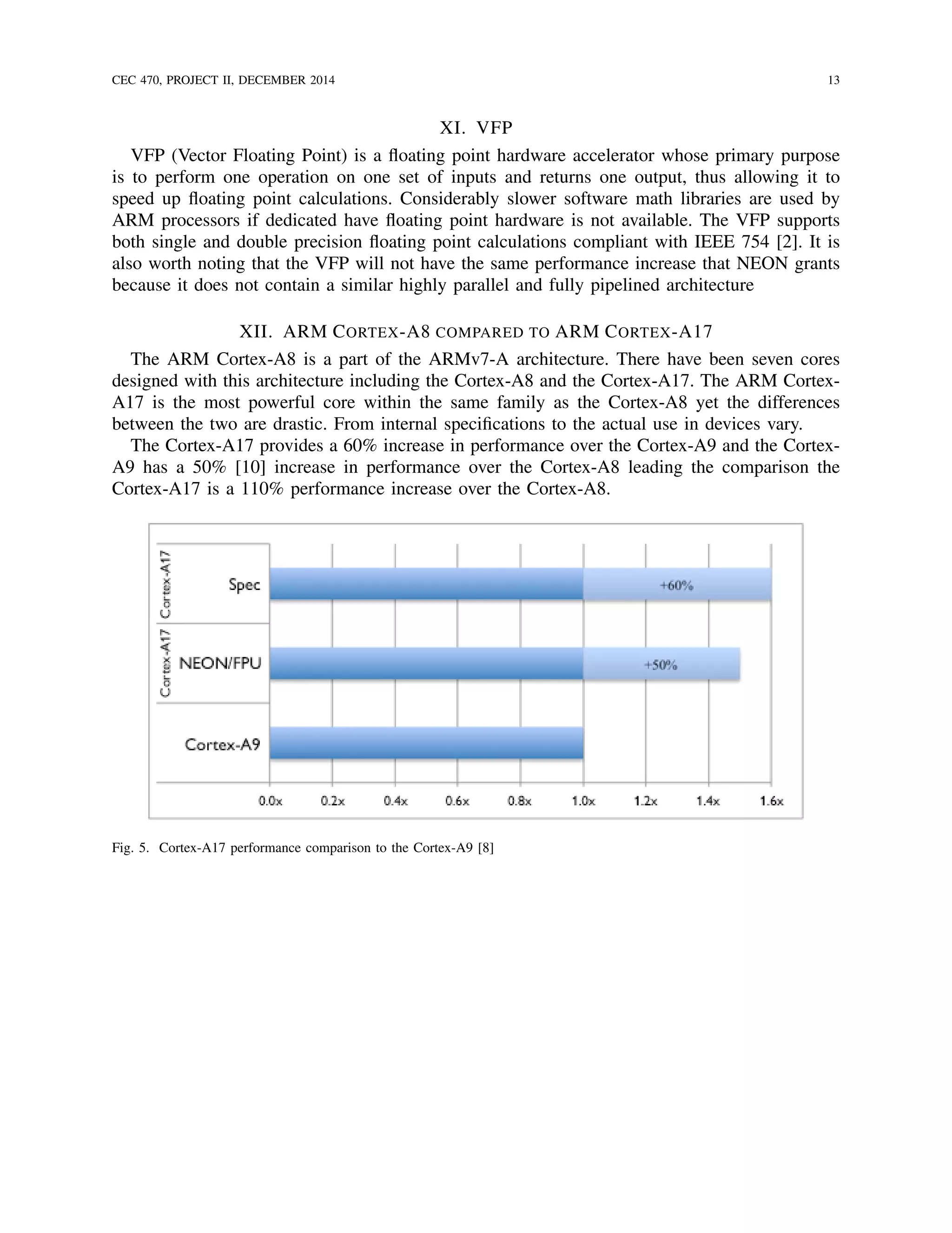 CEC 470, PROJECT II, DECEMBER 2014 13
XI. VFP
VFP (Vector Floating Point) is a ﬂoating point hardware accelerator whose primary purpose
is to perform one operation on one set of inputs and returns one output, thus allowing it to
speed up ﬂoating point calculations. Considerably slower software math libraries are used by
ARM processors if dedicated have ﬂoating point hardware is not available. The VFP supports
both single and double precision ﬂoating point calculations compliant with IEEE 754 [2]. It is
also worth noting that the VFP will not have the same performance increase that NEON grants
because it does not contain a similar highly parallel and fully pipelined architecture
XII. ARM CORTEX-A8 COMPARED TO ARM CORTEX-A17
The ARM Cortex-A8 is a part of the ARMv7-A architecture. There have been seven cores
designed with this architecture including the Cortex-A8 and the Cortex-A17. The ARM Cortex-
A17 is the most powerful core within the same family as the Cortex-A8 yet the differences
between the two are drastic. From internal speciﬁcations to the actual use in devices vary.
The Cortex-A17 provides a 60% increase in performance over the Cortex-A9 and the Cortex-
A9 has a 50% [10] increase in performance over the Cortex-A8 leading the comparison the
Cortex-A17 is a 110% performance increase over the Cortex-A8.
Fig. 5. Cortex-A17 performance comparison to the Cortex-A9 [8]
 