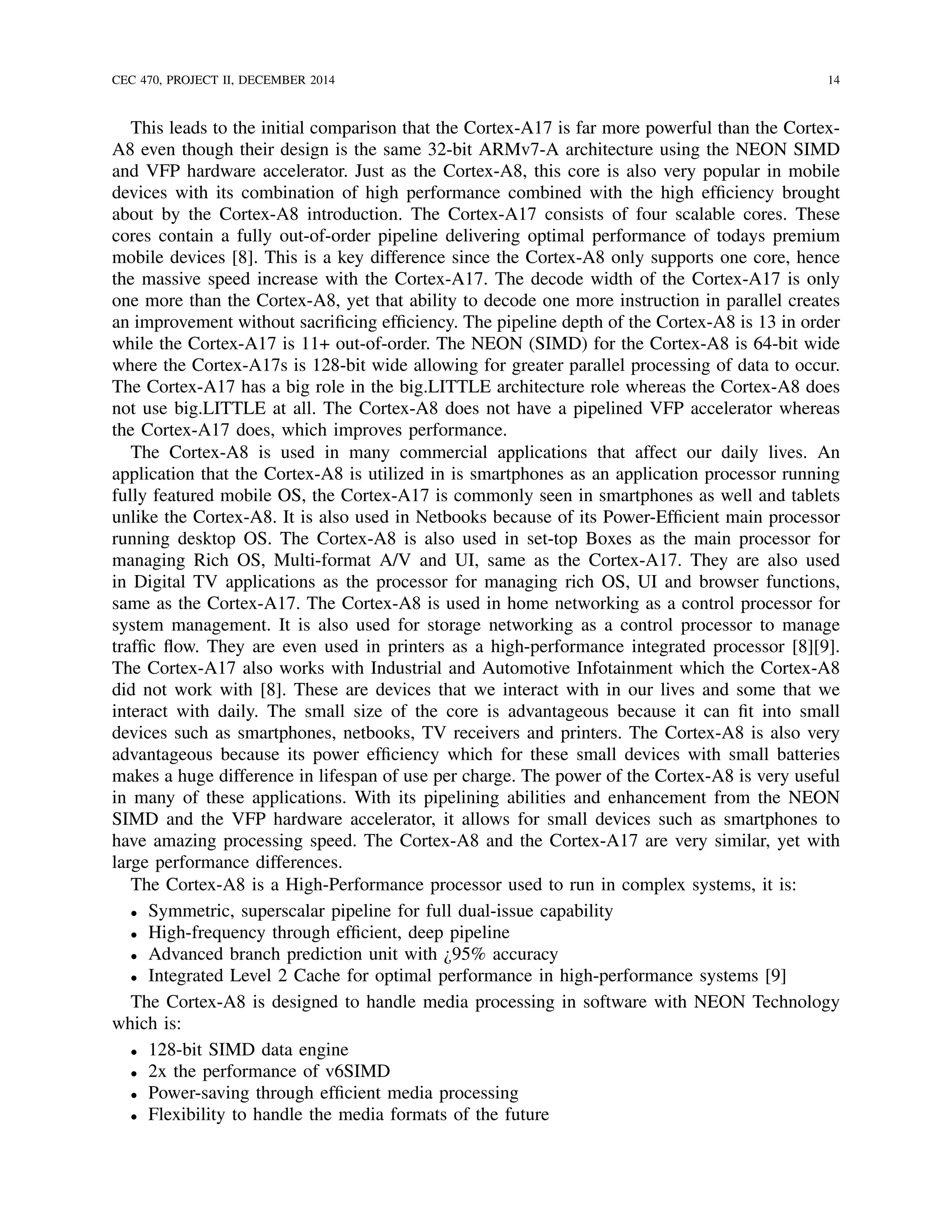 CEC 470, PROJECT II, DECEMBER 2014 14
This leads to the initial comparison that the Cortex-A17 is far more powerful than the Cortex-
A8 even though their design is the same 32-bit ARMv7-A architecture using the NEON SIMD
and VFP hardware accelerator. Just as the Cortex-A8, this core is also very popular in mobile
devices with its combination of high performance combined with the high efﬁciency brought
about by the Cortex-A8 introduction. The Cortex-A17 consists of four scalable cores. These
cores contain a fully out-of-order pipeline delivering optimal performance of todays premium
mobile devices [8]. This is a key difference since the Cortex-A8 only supports one core, hence
the massive speed increase with the Cortex-A17. The decode width of the Cortex-A17 is only
one more than the Cortex-A8, yet that ability to decode one more instruction in parallel creates
an improvement without sacriﬁcing efﬁciency. The pipeline depth of the Cortex-A8 is 13 in order
while the Cortex-A17 is 11+ out-of-order. The NEON (SIMD) for the Cortex-A8 is 64-bit wide
where the Cortex-A17s is 128-bit wide allowing for greater parallel processing of data to occur.
The Cortex-A17 has a big role in the big.LITTLE architecture role whereas the Cortex-A8 does
not use big.LITTLE at all. The Cortex-A8 does not have a pipelined VFP accelerator whereas
the Cortex-A17 does, which improves performance.
The Cortex-A8 is used in many commercial applications that affect our daily lives. An
application that the Cortex-A8 is utilized in is smartphones as an application processor running
fully featured mobile OS, the Cortex-A17 is commonly seen in smartphones as well and tablets
unlike the Cortex-A8. It is also used in Netbooks because of its Power-Efﬁcient main processor
running desktop OS. The Cortex-A8 is also used in set-top Boxes as the main processor for
managing Rich OS, Multi-format A/V and UI, same as the Cortex-A17. They are also used
in Digital TV applications as the processor for managing rich OS, UI and browser functions,
same as the Cortex-A17. The Cortex-A8 is used in home networking as a control processor for
system management. It is also used for storage networking as a control processor to manage
trafﬁc ﬂow. They are even used in printers as a high-performance integrated processor [8][9].
The Cortex-A17 also works with Industrial and Automotive Infotainment which the Cortex-A8
did not work with [8]. These are devices that we interact with in our lives and some that we
interact with daily. The small size of the core is advantageous because it can ﬁt into small
devices such as smartphones, netbooks, TV receivers and printers. The Cortex-A8 is also very
advantageous because its power efﬁciency which for these small devices with small batteries
makes a huge difference in lifespan of use per charge. The power of the Cortex-A8 is very useful
in many of these applications. With its pipelining abilities and enhancement from the NEON
SIMD and the VFP hardware accelerator, it allows for small devices such as smartphones to
have amazing processing speed. The Cortex-A8 and the Cortex-A17 are very similar, yet with
large performance differences.
The Cortex-A8 is a High-Performance processor used to run in complex systems, it is:
• Symmetric, superscalar pipeline for full dual-issue capability
• High-frequency through efﬁcient, deep pipeline
• Advanced branch prediction unit with ¿95% accuracy
• Integrated Level 2 Cache for optimal performance in high-performance systems [9]
The Cortex-A8 is designed to handle media processing in software with NEON Technology
which is:
• 128-bit SIMD data engine
• 2x the performance of v6SIMD
• Power-saving through efﬁcient media processing
• Flexibility to handle the media formats of the future
 