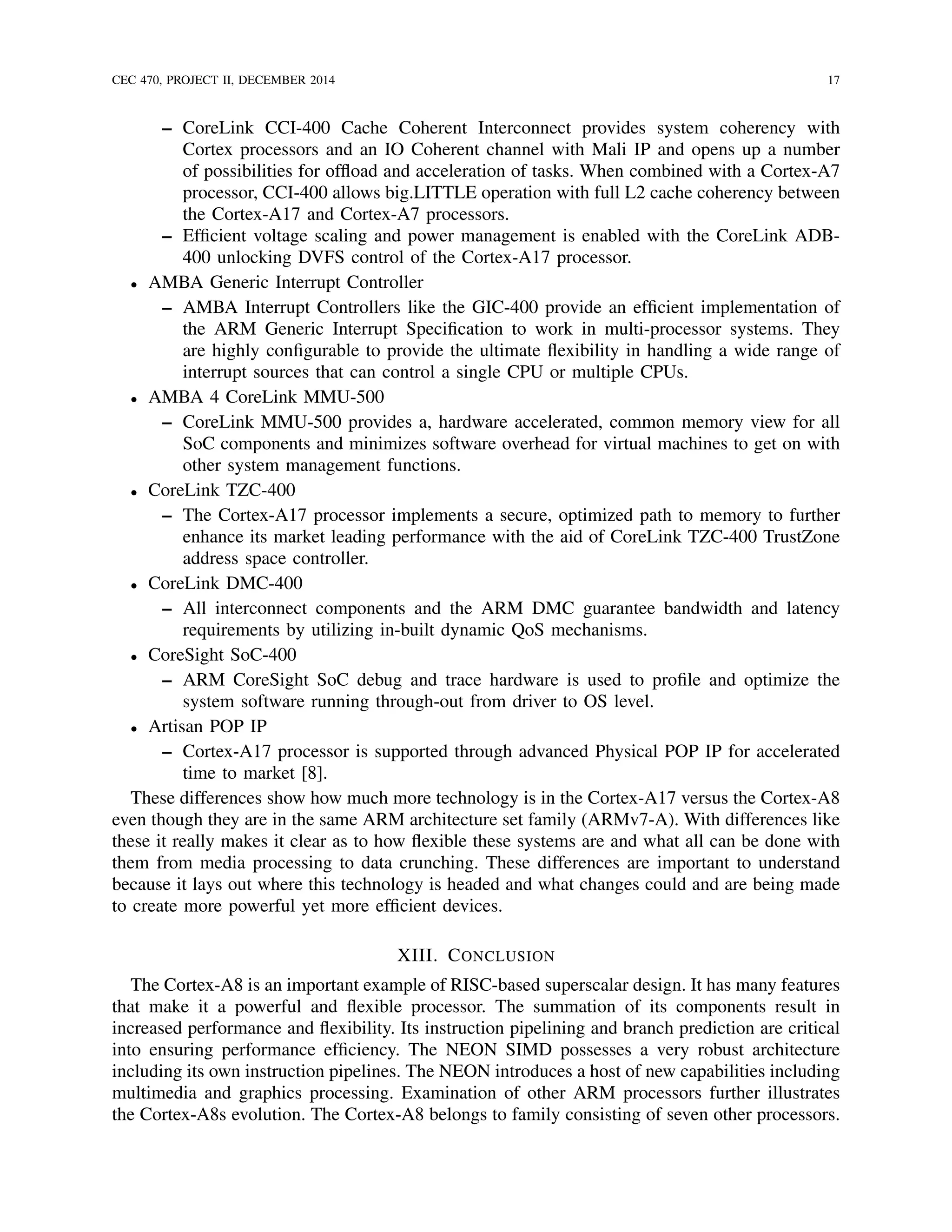 CEC 470, PROJECT II, DECEMBER 2014 17
– CoreLink CCI-400 Cache Coherent Interconnect provides system coherency with
Cortex processors and an IO Coherent channel with Mali IP and opens up a number
of possibilities for ofﬂoad and acceleration of tasks. When combined with a Cortex-A7
processor, CCI-400 allows big.LITTLE operation with full L2 cache coherency between
the Cortex-A17 and Cortex-A7 processors.
– Efﬁcient voltage scaling and power management is enabled with the CoreLink ADB-
400 unlocking DVFS control of the Cortex-A17 processor.
• AMBA Generic Interrupt Controller
– AMBA Interrupt Controllers like the GIC-400 provide an efﬁcient implementation of
the ARM Generic Interrupt Speciﬁcation to work in multi-processor systems. They
are highly conﬁgurable to provide the ultimate ﬂexibility in handling a wide range of
interrupt sources that can control a single CPU or multiple CPUs.
• AMBA 4 CoreLink MMU-500
– CoreLink MMU-500 provides a, hardware accelerated, common memory view for all
SoC components and minimizes software overhead for virtual machines to get on with
other system management functions.
• CoreLink TZC-400
– The Cortex-A17 processor implements a secure, optimized path to memory to further
enhance its market leading performance with the aid of CoreLink TZC-400 TrustZone
address space controller.
• CoreLink DMC-400
– All interconnect components and the ARM DMC guarantee bandwidth and latency
requirements by utilizing in-built dynamic QoS mechanisms.
• CoreSight SoC-400
– ARM CoreSight SoC debug and trace hardware is used to proﬁle and optimize the
system software running through-out from driver to OS level.
• Artisan POP IP
– Cortex-A17 processor is supported through advanced Physical POP IP for accelerated
time to market [8].
These differences show how much more technology is in the Cortex-A17 versus the Cortex-A8
even though they are in the same ARM architecture set family (ARMv7-A). With differences like
these it really makes it clear as to how ﬂexible these systems are and what all can be done with
them from media processing to data crunching. These differences are important to understand
because it lays out where this technology is headed and what changes could and are being made
to create more powerful yet more efﬁcient devices.
XIII. CONCLUSION
The Cortex-A8 is an important example of RISC-based superscalar design. It has many features
that make it a powerful and ﬂexible processor. The summation of its components result in
increased performance and ﬂexibility. Its instruction pipelining and branch prediction are critical
into ensuring performance efﬁciency. The NEON SIMD possesses a very robust architecture
including its own instruction pipelines. The NEON introduces a host of new capabilities including
multimedia and graphics processing. Examination of other ARM processors further illustrates
the Cortex-A8s evolution. The Cortex-A8 belongs to family consisting of seven other processors.
 