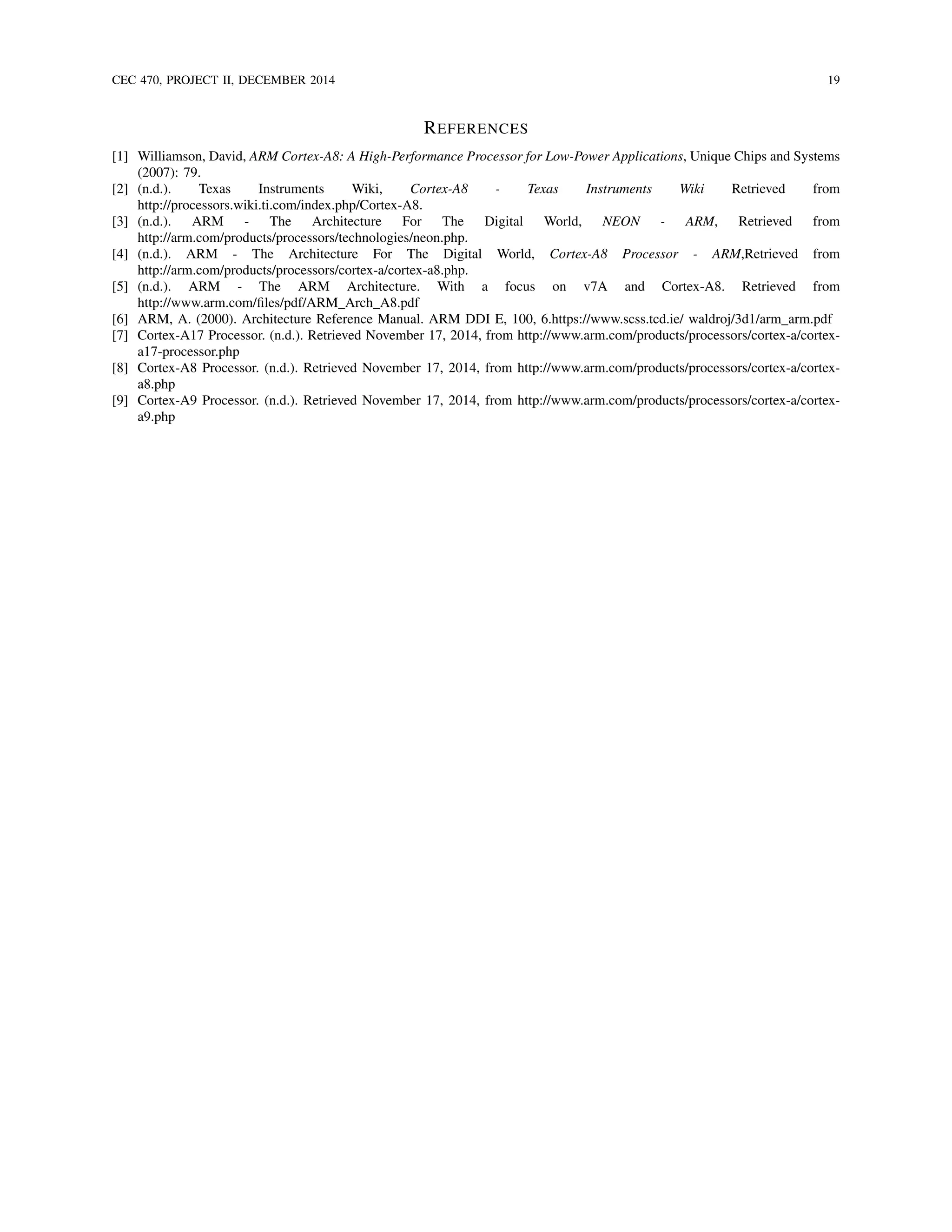 CEC 470, PROJECT II, DECEMBER 2014 19
REFERENCES
[1] Williamson, David, ARM Cortex-A8: A High-Performance Processor for Low-Power Applications, Unique Chips and Systems
(2007): 79.
[2] (n.d.). Texas Instruments Wiki, Cortex-A8 - Texas Instruments Wiki Retrieved from
http://processors.wiki.ti.com/index.php/Cortex-A8.
[3] (n.d.). ARM - The Architecture For The Digital World, NEON - ARM, Retrieved from
http://arm.com/products/processors/technologies/neon.php.
[4] (n.d.). ARM - The Architecture For The Digital World, Cortex-A8 Processor - ARM,Retrieved from
http://arm.com/products/processors/cortex-a/cortex-a8.php.
[5] (n.d.). ARM - The ARM Architecture. With a focus on v7A and Cortex-A8. Retrieved from
http://www.arm.com/ﬁles/pdf/ARM Arch A8.pdf
[6] ARM, A. (2000). Architecture Reference Manual. ARM DDI E, 100, 6.https://www.scss.tcd.ie/ waldroj/3d1/arm arm.pdf
[7] Cortex-A17 Processor. (n.d.). Retrieved November 17, 2014, from http://www.arm.com/products/processors/cortex-a/cortex-
a17-processor.php
[8] Cortex-A8 Processor. (n.d.). Retrieved November 17, 2014, from http://www.arm.com/products/processors/cortex-a/cortex-
a8.php
[9] Cortex-A9 Processor. (n.d.). Retrieved November 17, 2014, from http://www.arm.com/products/processors/cortex-a/cortex-
a9.php
 